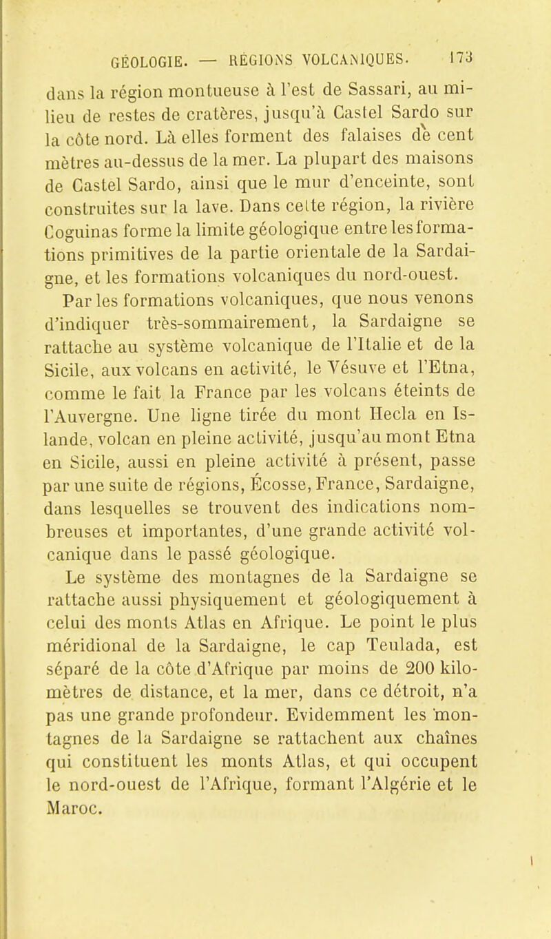 dans la région mon tueuse à Test de Sassari, au mi- lieu de restes de cratères, jusqu'à Castel Sardo sur la côte nord. Là elles forment des falaises de cent mètres au-dessus de la mer. La plupart des maisons de Castel Sardo, ainsi que le mur d'enceinte, sont construites sur la lave. Dans celte région, la rivière Coguinas forme la limite géologique entre les forma- tions primitives de la partie orientale de la Sardai- gne, et les formations volcaniques du nord-ouest. Parles formations volcaniques, que nous venons d'indiquer très-sommairement, la Sardaigne se rattache au système volcanique de l'Italie et de la Sicile, aux volcans en activité, le Vésuve et l'Etna, comme le fait la France par les volcans éteints de l'Auvergne. Une ligne tirée du mont Hecla en Is- lande, volcan en pleine activité, jusqu'au mont Etna en Sicile, aussi en pleine activité à présent, passe par une suite de régions, Écosse, France, Sardaigne, dans lesquelles se trouvent des indications nom- breuses et importantes, d'une grande activité vol- canique dans le passé géologique. Le système des montagnes de la Sardaigne se rattache aussi physiquement et géologiquement à celui des monts Atlas en Afrique. Le point le plus méridional de la Sardaigne, le cap Teulada, est séparé de la côte d'Afrique par moins de 200 kilo- mètres de distance, et la mer, dans ce détroit, n'a pas une grande profondeur. Evidemment les mon- tagnes de la Sardaigne se rattachent aux chaînes qui constituent les monts Atlas, et qui occupent le nord-ouest de l'Afrique, formant l'Algérie et le Maroc.