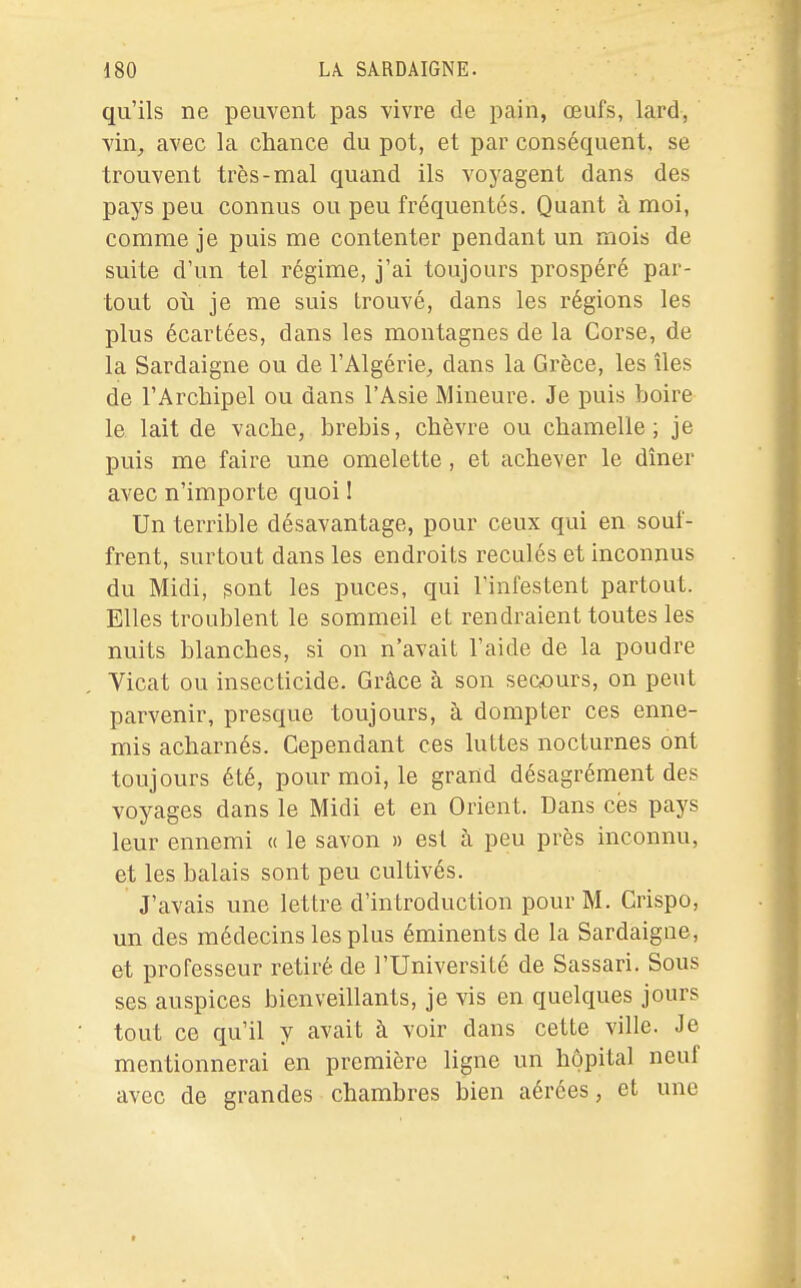 qu'ils ne peuvent pas vivre de pain, œufs, lard, vin, avec la chance du pot, et par conséquent, se trouvent très-mal quand ils voyagent dans des pays peu connus ou peu fréquentés. Quant à moi, comme je puis me contenter pendant un mois de suite d'un tel régime, j'ai toujours prospéré par- tout où je me suis trouvé, dans les régions les plus écartées, dans les montagnes de la Corse, de la Sardaigne ou de l'Algérie, dans la Grèce, les îles de l'Archipel ou dans l'Asie Mineure. Je puis boire le lait de vache, brebis, chèvre ou chamelle; je puis me faire une omelette, et achever le dîner avec n'importe quoi 1 Un terrible désavantage, pour ceux qui en souf- frent, surtout dans les endroits reculés et inconnus du Midi, sont les puces, qui l'infestent partout. Elles troublent le sommeil et rendraient toutes les nuits blanches, si on n'avait l'aide de la poudre Vicat ou insecticide. Grâce à son secours, on peut parvenir, presque toujours, à dompter ces enne- mis acharnés. Cependant ces luttes nocturnes ont toujours été, pour moi, le grand désagrément des voyages dans le Midi et en Orient. Dans ces pays leur ennemi « le savon » est à peu près inconnu, et les balais sont peu cultivés. J'avais une lettre d'introduction pour M. Crispo, un des médecins les plus éminents de la Sardaigne, et professeur retiré de l'Université de Sassari. Sous ses auspices bienveillants, je vis en quelques jours tout ce qu'il y avait à voir dans cette ville. Je mentionnerai en première ligne un hôpital neuf avec de grandes chambres bien aérées, et une