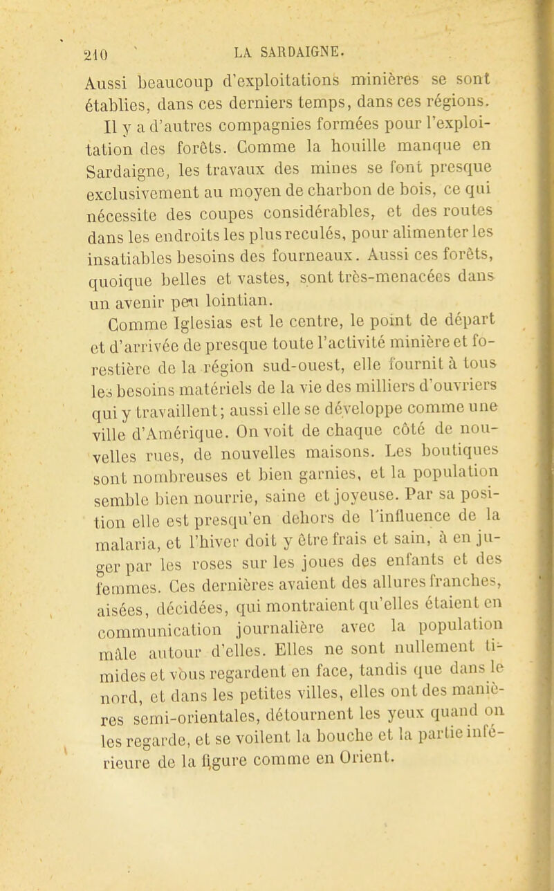 Aussi beaucoup d'exploitations minières se sont établies, dans ces derniers temps, dans ces régions. Il y a d'autres compagnies formées pour l'exploi- tation des forêts. Comme la houille manque en Sardaigne, les travaux des mines se font presque exclusivement au moyen de charbon de bois, ce qui nécessite des coupes considérables, et des routes dans les endroits les plus reculés, pour alimenter les insatiables besoins des fourneaux. Aussi ces forêts, quoique belles et vastes, sont très-menacées dans un avenir peri lointian. Gomme Iglesias est le centre, le point de départ et d'arrivée de presque toute l'activité minière et fo- restière de la région sud-ouest, elle fournit à tous les besoins matériels de la vie des milliers d'ouvriers qui y travaillent; aussi elle se développe comme une ville d'Amérique. On voit de chaque côté de nou- velles rues, de nouvelles maisons. Les boutiques sont nombreuses et bien garnies, et la population semble bien nourrie, saine et joyeuse. Par sa posi- tion elle est presqu'en dehors de l'influence de la malaria, et l'hiver doit y être frais et sain, à en ju- ger par les roses sur les joues des enfants et des femmes. Ces dernières avaient des allures franches, aisées, décidées, qui montraient qu'elles étaient en communication journalière avec la population màle autour d'elles. Elles ne sont nullement ti- mides et vous regardent en face, tandis que dans le nord, et dans les petites villes, elles ont des maniè- res semi-orientales, détournent les yeux quand on les regarde, et se voilent la bouche et la partie infé- rieure de la Agure comme en Orient.