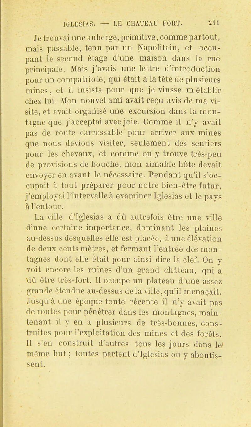 Je trouvai une auberge, primitive, comme partout, mais passable, tenu par un Napolitain, et occu- pant le second étage d'une maison dans la rue principale. Mais j'avais une lettre d'introduction pour un compatriote, qui était à la tête de plusieurs mines, et il insista pour que je vinsse m'établir chez lui. Mon nouvel ami avait reçu avis de ma vi- site, et avait organisé une excursion dans la mon- tagne que j'acceptai avec joie. Comme il n'y avait pas de route carrossable pour arriver aux mines que nous devions visiter, seulement des sentiers pour les chevaux, et comme on y trouve très-peu de provisions de bouche, mon aimable hôte devait envoyer en avant le nécessaire. Pendant qu'il s'oc- cupait à tout préparer pour notre bien-être futur, j'employai l'intervalle à examiner Iglesias et le pays àTentour. La ville d'Iglesias a dû autrefois être une ville d'une certaine importance, dominant les plaines au-dessus desquelles elle est placée, à une élévation de deux cents mètres, et fermant l'entrée des mon- tagnes dont elle était pour ainsi dire la clef. On y voit encore les ruines d'un grand château, qui a dû être très-fort. Il occupe un plateau d'une assez grande étendue au-dessus delà ville, qu'il menaçait. Jusqu'à une époque toute récente il n'y avait pas de routes pour pénétrer dans les montagnes, main- tenant il y en a plusieurs de très-bonnes, cons- truites pour l'exploitation des mines et des forêts. Il s'en construit d'autres tous les jours dans le' même but ; toutes partent d'Iglesias ou y aboutis- sent.