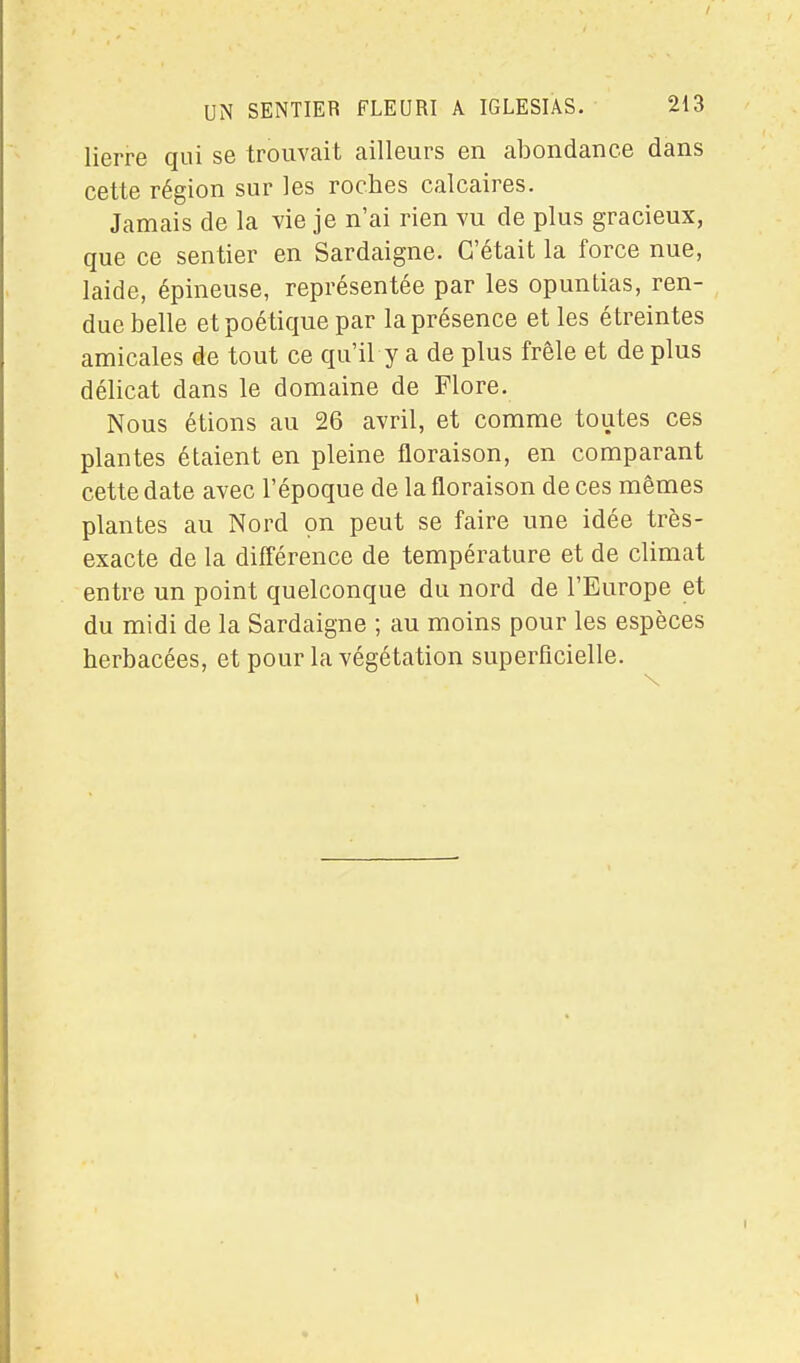 lierre qui se trouvait ailleurs en abondance dans cette région sur les roches calcaires. Jamais de la vie je n'ai rien vu de plus gracieux, que ce sentier en Sardaigne. C'était la force nue, laide, épineuse, représentée par les opuntias, ren- due belle et poétique par la présence et les étreintes amicales de tout ce qu'il y a de plus frêle et déplus délicat dans le domaine de Flore. Nous étions au 26 avril, et comme toutes ces plantes étaient en pleine floraison, en comparant cette date avec l'époque de la floraison de ces mêmes plantes au Nord on peut se faire une idée très- exacte de la différence de température et de climat entre un point quelconque du nord de l'Europe et du midi de la Sardaigne ; au moins pour les espèces herbacées, et pour la végétation superficielle. I