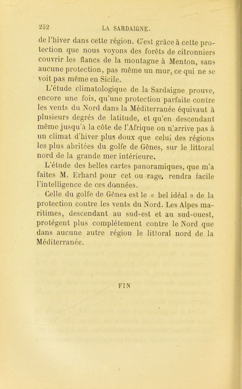 de l'hiver dans cette région. C'est grâce à celte pro- tection que nous voyons des forêts de citronniers couvrir les flancs de la niontagne à Menton, sans aucune protection, pas même un mur, ce qui ne se ' voit pas même en Sicile. L'étude climatologique de la Sardaigne prouve, encore une fois, qu'une protection parfaite contre les vents du Nord dans la Méditerranée équivaut à plusieurs degrés de latitude, et qu'en descendant même jusqu'à la côte de l'Afrique on n'arrive pas à un climat d'hiver plus doux que celui des régions les plus abritées du golfe de Gênes, sur le littoral nord de la grande mer intérieure. L'étude des belles cartes panoramiques, que m'a faites M. Erhard pour cet ou rage, rendra facile l'intelligence de ces données. ■ Celle du golfe de Gênes est le n bel idéal » de la protection contre les vents du Nord. Les Alpes ma- ritimes, descendant au sud-est et au sud-ouest, protègent plus complètement contre le Nord que dans aucune autre région le littoral nord de la Méditerranée. FIN