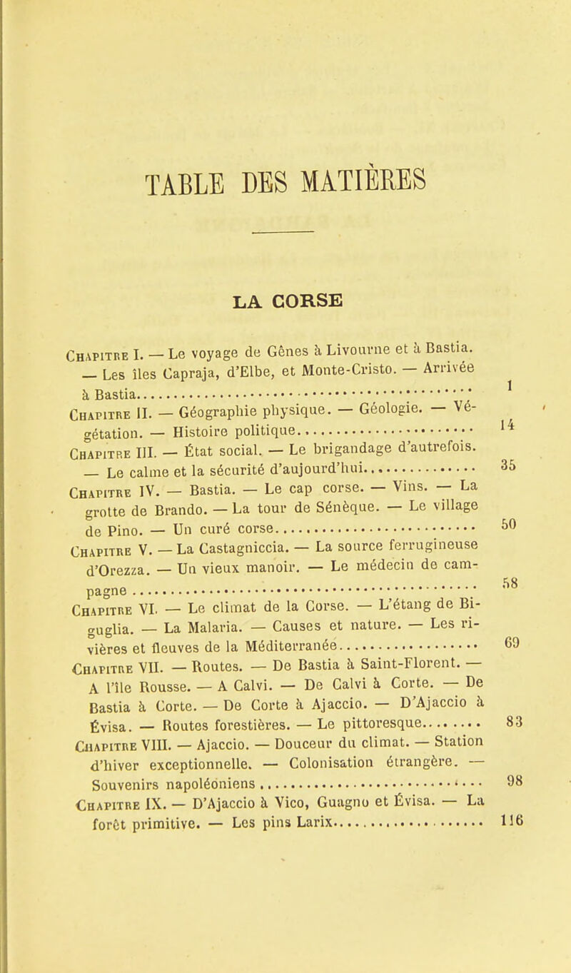 TABLE DES MATIÈRES LA CORSE Chapitre I. — Le voyage de Gênes à Livoavne et h Bastia. — Les îles Capraja, d'Elbe, et Monte-Cristo. — Arrivée à Bastia Chapitre IL — Géographie physique. — Géologie. — Vé- gétation. — Histoire politique ■• Chapitre IlL — État social. — Le brigandage d'autrefois. — Le calme et la sécurité d'aujourd'hui 35 Chapitre IV. — Bastia. — Le cap corse. — Vins. — La grotte de Brando. — La tour de Sénèque. — Le village de Pino. — Un curé corse Chapitre V. — La Castagniccia. — La source ferrugineuse d'Orezza. — Un vieux manoir. — Le médecin de cam- pagne ; Chapitre YL — Le climat de la Corse. — L'étang de Bi- guglia. — La Malaria. — Causes et nature. — Les ri- vières et fleuves de la Méditerranée 69 Chapitre VIL — Routes. — De Bastia à Saint-Florent. — A l'île Rousse. — A Calvi. — De Calvi à Corte. — De Bastia à Corte. — De Corte à Ajaccio. — D'Ajaccio à Évisa. — Routes forestières. — Le pittoresque 83 Chapitre VIIL — Ajaccio. — Douceur du climat. — Station d'hiver exceptionnelle. — Colonisation étrangère. — Souvenirs napoléoniens 98 Chapitre IX. — D'Ajaccio à Vico, Guagno et Évisa. — La forêt primitive. — Les pins Larix 116