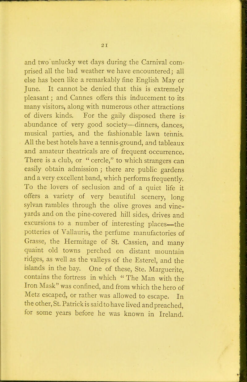 2 I and two'unlucky wet days during the Carnival com- prised all the bad weather we have encountered; all else has been like a remarkably fine English May or June. It cannot be denied that this is extremely pleasant; and Cannes offers this inducement to its many visitors, along with numerous other attractions of divers kinds. For the gaily disposed there is abundance of very good society—dinners, dances, musical parties, and the fashionable lawn tennis. All the best hotels have a tennis-ground, and tableaux and amateur theatricals are of frequent occurrence. There is a club, or  cercle, to which strangers can easily obtain admission; there are public gardens and a very excellent band, which performs frequently. To the lovers of seclusion and of a quiet life it offers a variety of very beautiful scenery, long sylvan rambles through the olive groves and vine- yards and on the pine-covered hill sides, drives and excursions to a number of interesting places—the potteries of Vallauris, the perfume manufactories of Grasse, the Hermitage of St. Cassien, and many quaint old towns perched on distant mountain ridges, as well as the valleys of the Esterel, and the islands in the bay. One of these, Ste. Marguerite, contains the fortress in which  The Man with the Iron Mask was confined, and from which the hero of Metz escaped, or rather was allowed to escape. In the other, St. Patrick is said to have lived and preached, for some years before he was known in Ireland.