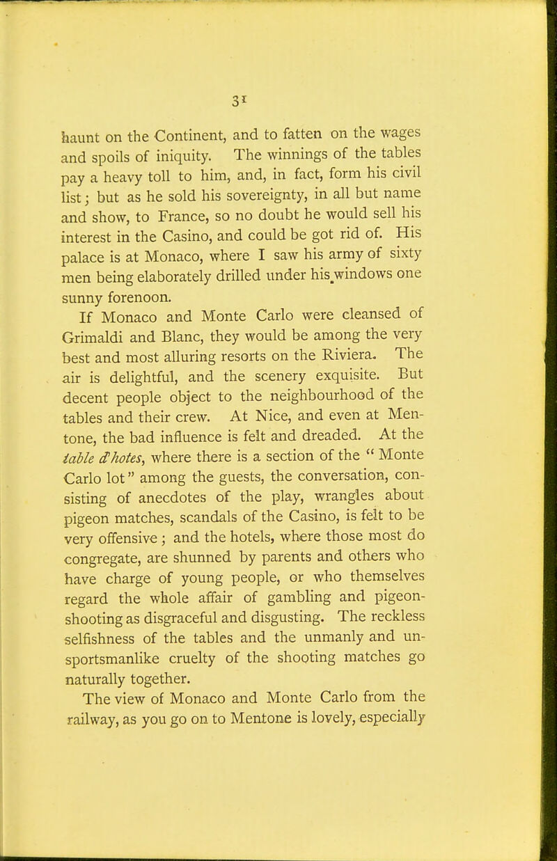 haunt on the Continent, and to fatten on the wages and spoils of iniquity. The winnings of the tables pay a heavy toll to him, and, in fact, form his civil list i but as he sold his sovereignty, in all but name and show, to France, so no doubt he would sell his interest in the Casino, and could be got rid of. His palace is at Monaco, where I saw his army of sixty men being elaborately drilled under his windows one sunny forenoon. If Monaco and Monte Carlo were cleansed of Grimaldi and Blanc, they would be among the very best and most alluring resorts on the Riviera. The air is delightful, and the scenery exquisite. But decent people object to the neighbourhood of the tables and their crew. At Nice, and even at Men- tone, the bad influence is felt and dreaded. At the table ihotes, where there is a section of the  Monte Carlo lot among the guests, the conversation, con- sisting of anecdotes of the play, wrangles about pigeon matches, scandals of the Casino, is felt to be very offensive ; and the hotels, where those most do congregate, are shunned by parents and others who have charge of young people, or who themselves regard the whole affair of gambling and pigeon- shooting as disgraceful and disgusting. The reckless selfishness of the tables and the unmanly and un- sportsmanlike cruelty of the shooting matches go naturally together. The view of Monaco and Monte Carlo from the railway, as you go on to Mentone is lovely, especially