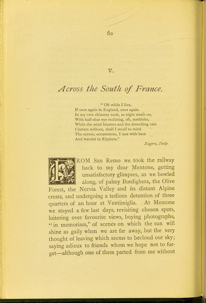 Across the South of France.  Oft while I live, If once again in England, once again. In my own chimney nook, as night steals on, With half-shut eye reclining, oft, methinks, While the wind blusters and the drenching rain Clatters without, shall I recall to mind The scenes, occurrences, I mefwith here And wander in Elysium. Rogers, Italy ROM San Remo we took the railway- back to my dear Mentone, getting unsatisfactory glimpses, as we bowled along, of palmy Bordighera, the Olive Forest, the Nervia Valley and its distant Alpine crests, and undergoing a tedious detention of three quarters of an hour at Ventimiglia. At Mentone we stayed a few last days, revisiting chosen spots, loitering over favourite views, buying photographs,  in memoriam, of scenes on which the sun will shine as gaily when we are far away, but the very thought of leaving which seems to becloud our sky; saying adieux to friends whom we hope not to for- get—although one of them parted from me without