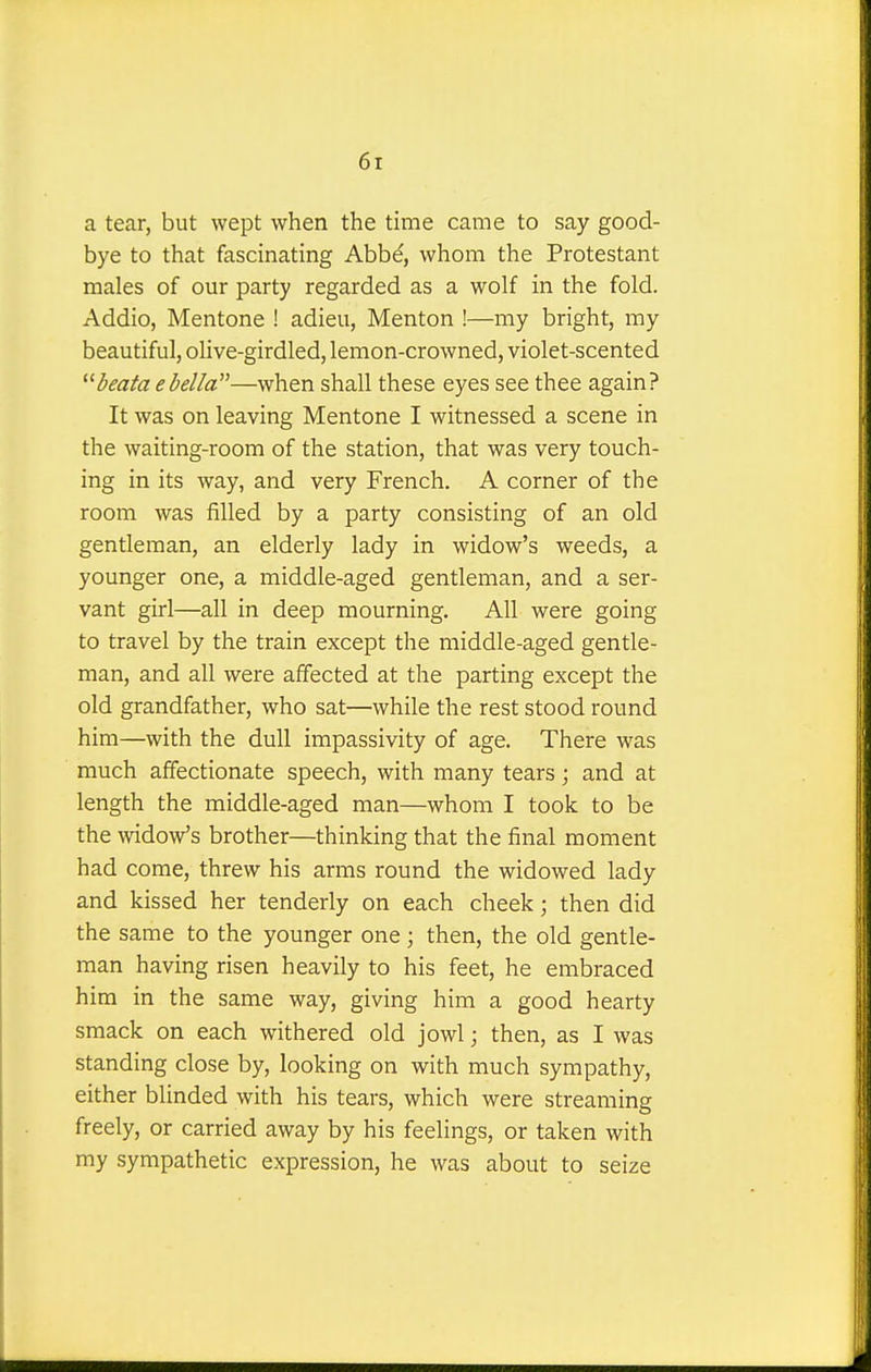 a tear, but wept when the time came to say good- bye to that fascinating Abbe, whom the Protestant males of our party regarded as a wolf in the fold. Addio, Mentone ! adieu, Menton !—my bright, my beautiful, olive-girdled, lemon-crowned, violet-scented beata ebella—when shall these eyes see thee again? It was on leaving Mentone I witnessed a scene in the waiting-room of the station, that was very touch- ing in its way, and very French. A corner of the room was filled by a party consisting of an old gentleman, an elderly lady in widow's weeds, a younger one, a middle-aged gentleman, and a ser- vant girl—all in deep mourning. All were going to travel by the train except the middle-aged gentle- man, and all were affected at the parting except the old grandfather, who sat—while the rest stood round him—with the dull impassivity of age. There was much affectionate speech, with many tears; and at length the middle-aged man—whom I took to be the widow's brother—thinking that the final moment had come, threw his arms round the widowed lady and kissed her tenderly on each cheek; then did the same to the younger one; then, the old gentle- man having risen heavily to his feet, he embraced him in the same way, giving him a good hearty smack on each withered old jowl; then, as I was standing close by, looking on with much sympathy, either blinded with his tears, which were streaming freely, or carried away by his feelings, or taken with my sympathetic expression, he was about to seize