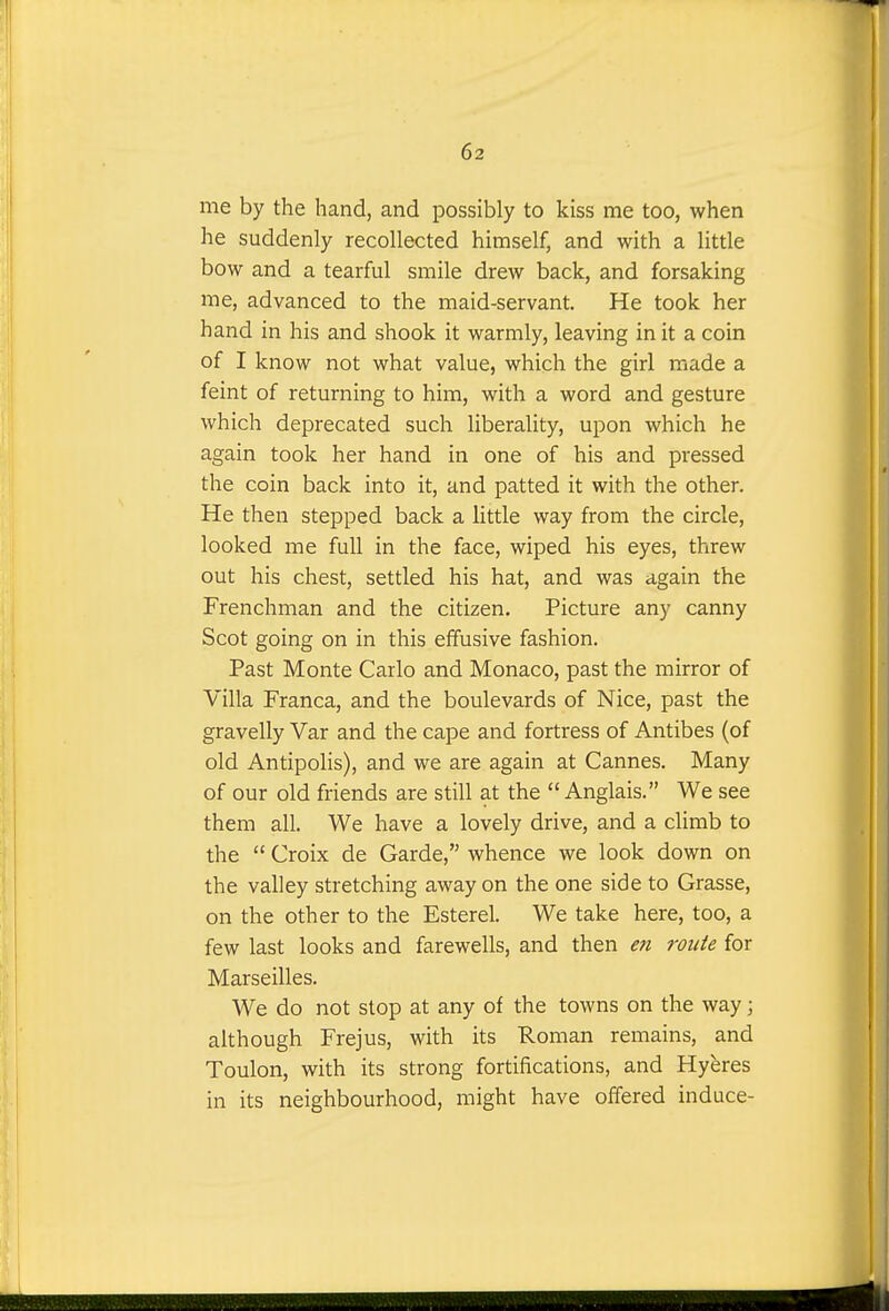 me by the hand, and possibly to kiss me too, when he suddenly recollected himself, and with a little bow and a tearful smile drew back, and forsaking me, advanced to the maid-servant. He took her hand in his and shook it warmly, leaving in it a coin of I know not what value, which the girl made a feint of returning to him, with a word and gesture which deprecated such liberality, upon which he again took her hand in one of his and pressed the coin back into it, and patted it with the other. He then stepped back a little way from the circle, looked me full in the face, wiped his eyes, threw out his chest, settled his hat, and was again the Frenchman and the citizen. Picture any canny Scot going on in this effusive fashion. Past Monte Carlo and Monaco, past the mirror of Villa Franca, and the boulevards of Nice, past the gravelly Var and the cape and fortress of Antibes (of old Antipolis), and we are again at Cannes. Many of our old friends are still at the  Anglais. We see them all. We have a lovely drive, and a climb to the  Croix de Garde, whence we look down on the valley stretching away on the one side to Grasse, on the other to the Esterel. We take here, too, a few last looks and farewells, and then en route for Marseilles. We do not stop at any of the towns on the way; although Frejus, with its Roman remains, and Toulon, with its strong fortifications, and Hyeres in its neighbourhood, might have offered induce-