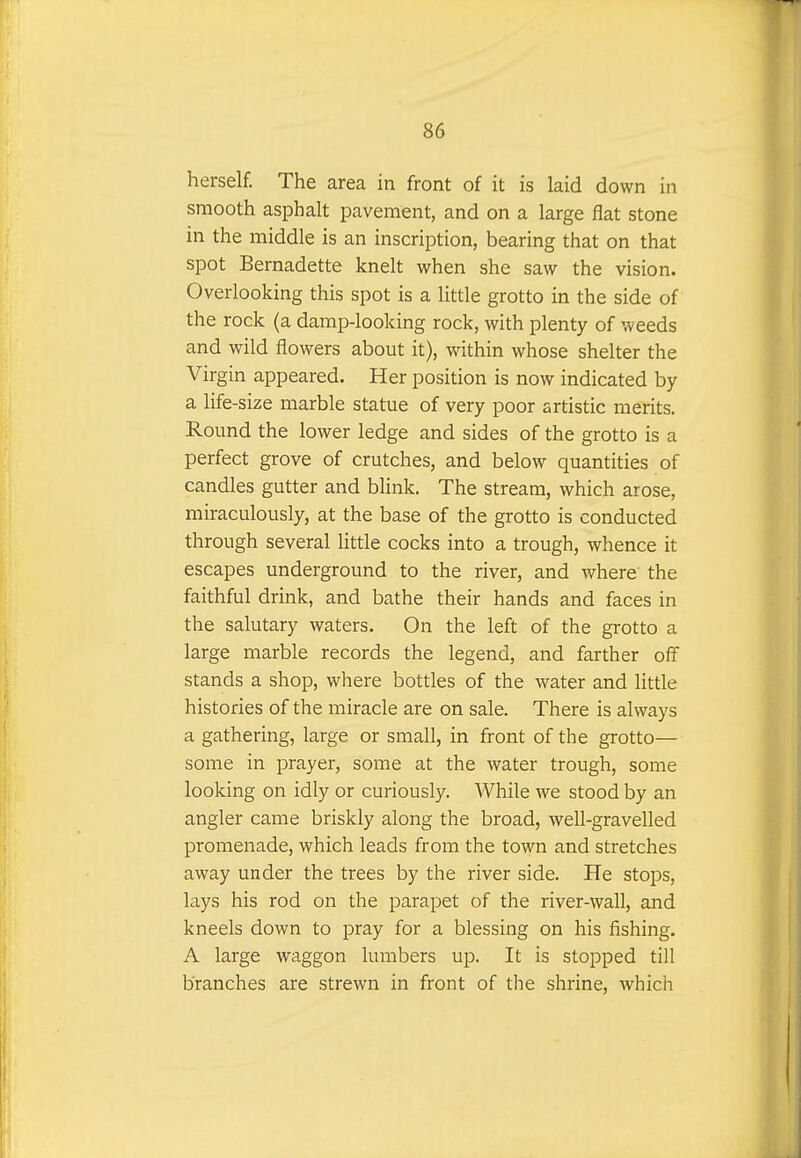 herself. The area in front of it is laid down in smooth asphalt pavement, and on a large flat stone in the middle is an inscription, bearing that on that spot Bernadette knelt when she saw the vision. Overlooking this spot is a little grotto in the side of the rock (a damp-looking rock, with plenty of weeds and wild flowers about it), within whose shelter the Virgin appeared. Her position is now indicated by a life-size marble statue of very poor artistic merits. Round the lower ledge and sides of the grotto is a perfect grove of crutches, and below quantities of candles gutter and blink. The stream, which arose, miraculously, at the base of the grotto is conducted through several little cocks into a trough, whence it escapes underground to the river, and where the faithful drink, and bathe their hands and faces in the salutary waters. On the left of the grotto a large marble records the legend, and farther off stands a shop, where bottles of the water and little histories of the miracle are on sale. There is always a gathering, large or small, in front of the grotto— some in prayer, some at the water trough, some looking on idly or curiously. While we stood by an angler came briskly along the broad, well-gravelled promenade, which leads from the town and stretches away under the trees by the river side. He stops, lays his rod on the parapet of the river-wall, and kneels down to pray for a blessing on his fishing. A large waggon lumbers up. It is stopped till branches are strewn in front of the shrine, which