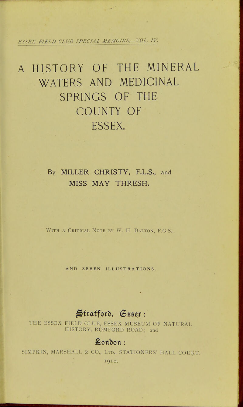 £SS£A' FIELD CLUB SPECIAL MEMOIRS.—VOL. IV. A HISTORY OF THE MINERAL WATERS AND MEDICINAL SPRINGS OF THE COUNTY OF ESSEX. By MILLER CHRISTY, F.L.S., and MISS MAY THRESH. With a Critical Note by W. H. Dalton, F.G.S., AND SEVEN ILLUSTRATIONS. THE ESSEX FIELD CLUB, ESSEX MUSEUM OF NATURAL HISTORY, ROMFORD ROAD; and bonbon : SIMPKIN, MARSHALL & CO., Ltd., STATION ERS' MALI. COURT. 1910.