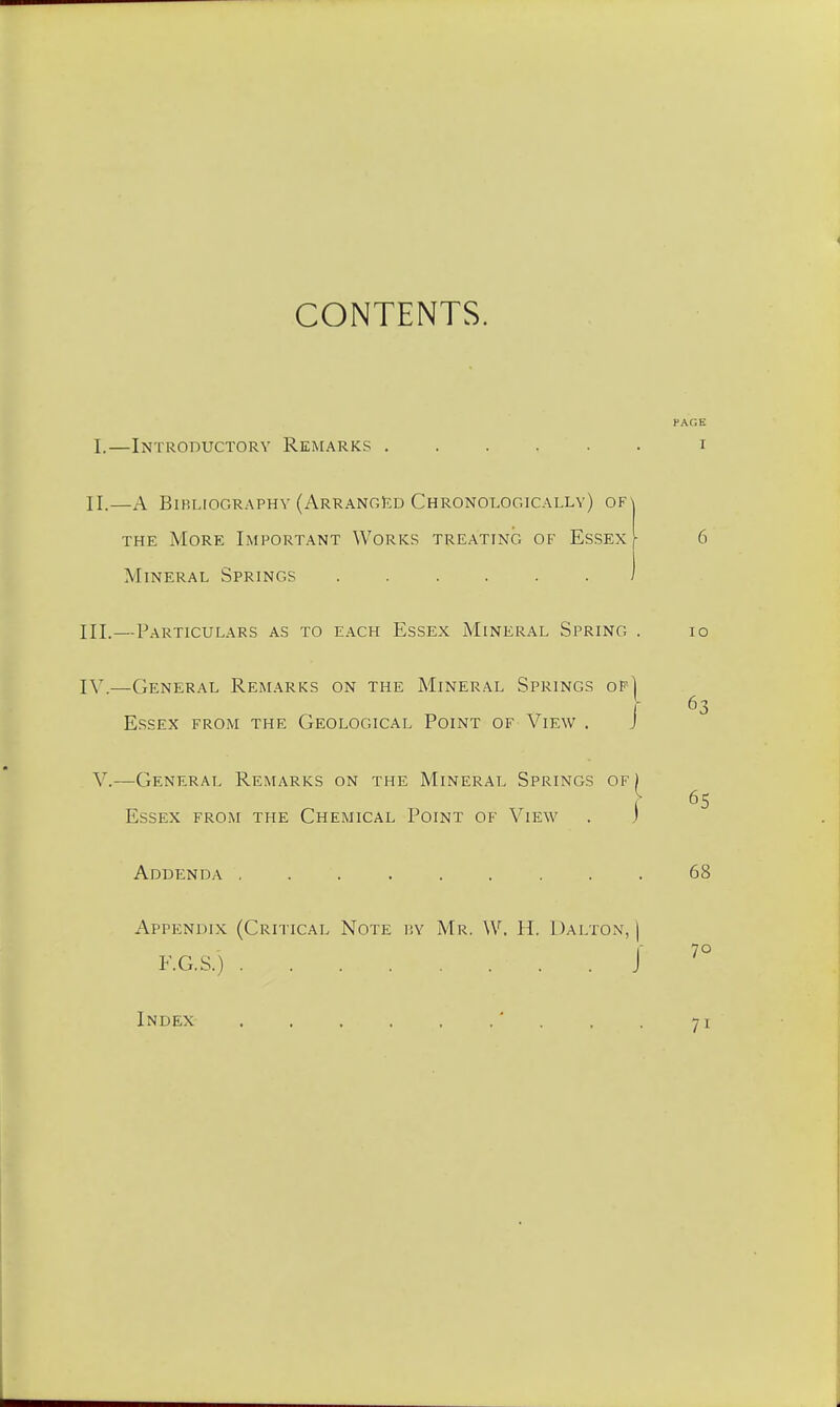 CONTENTS. PACE I.—Introductory Remarks i II. —A Bibliography (Arranged Chronologically) of' the More Important Works treating of Essex Mineral Springs III. —Particulars as to each Essex Mineral Spring . 10 63 IV.—General Remarks on the Mineral Springs of| Essex from the Geological Point of View . J V.—General Remarks on the Mineral Springs of ^ Essex from the Chemical Point of View . ) Appendix (Critical Note by Mr. W. H. Dalton, | F.G.S.) J 65 Addenda ......... 68 70 Index ' . . . 71