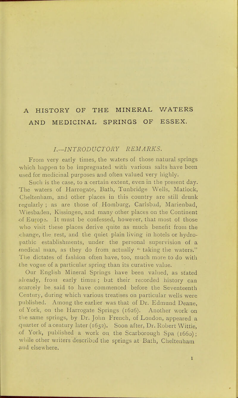 A HISTORY OF THE MINERAL WATERS AND MEDICINAL SPRINGS OF ESSEX. I.—INTRODUCTORY REMARKS. From very early times, the waters of those natural springs which happen to be impregnated with various salts have been used for medicinal purposes and often valued very highly. Such is the case, to a certain extent, even in the present day. The waters of Harrogate, Bath, Tunbridge Wells, Matlock, Cheltenham, and other places in this country are still drunk regularly ; as are those of Homburg, Carlsbad, Marienbad, Wiesbaden, Kissingen, and many other places on the Continent ■of Europe. It must be confessed, however, that most of those who visit these places derive quite as much benefit from the change, the rest, and the quiet plain living in hotels or hydro- pathic establishments, under the personal supervision of a ■medical man, as they do from actually '• taking the waters. The dictates of fashion often have, too, much more to do with the vogue of a particular spring than its curative value. Our English Mineral Springs have been valued, as stated already, from early times ; but their recorded history can scarcely be said to have commenced before the Seventeenth Century, during which various treatises on particular wells were published. Among the earlier was that of Dr. Edmund Deane, of York, on the Harrogate Springs (1626). Another work on the same springs, by Dr. John French, of London, appeared a quarter of a century later (1652). Soon after, Dr. Robert Wittie, of York, published a work on. the Scarborough Spa (1660); while other writers described the springs at Bath, Cheltenham ■and elsewhere.