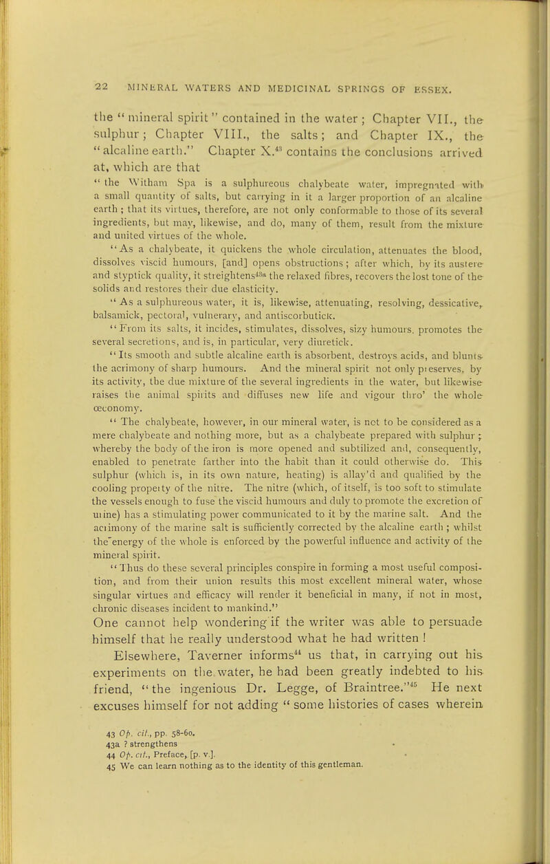 the  mineral spirit  contained in the water ; Chapter VII., the sulphur; Chapter VIII., the salts; and Chapter IX., the  alcaline earth. Chapter X.*8 contains the conclusions arrived at, which are that  the William Spa is a sulphureous chalybeate water, impregnated with a small quantity of salts, but carrying in it a larger proportion of an alcaline earth ; that its virtues, therefore, are not only conformable to those of its several ingredients, but may, likewise, and do, many of them, result from the mixture and united virtues of the whole. As a chalybeate, it quickens the whole circulation, attenuates the blood, dissolves viscid humours, [and] opens obstructions; after which, by its austere and styptick quality, it streightens43 the relaxed fibres, recovers the lost tone of the solids and restores their due elasticity.  As a sulphureous water, it is, likewise, attenuating, resolving, dessicative, balsamick, pectoral, vulnerary, and antiscorbutics. From its salts, it incides, stimulates, dissolves, sizy humours, promotes the several secretions, and is, in particular, very diuretick. Its smooth and subtle alcaline earth is absorbent, destroys acids, and blunts- the acrimony of sharp humours. And the mineral spirit not only pi eserves. by its activity, the due mixture of the several ingredients in the water, but likewise raises the animal spirits and diffuses new life and vigour tliro' the whole ceconomy.  The chalybeate, however, in our mineral water, is not to be considered as a mere chalybeate and nothing more, but as a chalybeate prepared with sulphur ; whereby the body of the iron is more opened and subtilized and, consequently, enabled to penetrate farther into the habit than it could otherwise do. This sulphur (which is, in its own nature, heating) is allay'd and qualified by the cooling propei ty of the nitre. The nitre (which, of itself, is too soft to stimulate the vessels enough to fuse the viscid humours and duly to promote the excretion of uiine) has a stimulating power communicated to it by the marine salt. And the aciimony of the marine salt is sufficiently corrected by the alcaline earth ; whilst the'energy of the whole is enforced by the powerful influence and activity of the mineral spirit. Thus do these several principles conspire in forming a most useful composi- tion, and from their union results this most excellent mineral water, whose singular virtues and efficacy will render it beneficial in many, if not in most, chronic diseases incident to mankind. One cannot help wondering if the writer was able to persuade himself that he really understood what he had written ! Elsewhere, Taverner informs11 us that, in carrying out his experiments on the water, he had been greatly indebted to his- friend,  the ingenious Dr. Legge, of Braintree.15 He next excuses himself for not adding  some histories of cases wherein 43 Op. cit., pp. 58-60. 43a ? strengthens 44 Ofi. at., Preface, [p. v.], 45 We can learn nothing as to the identity of this gentleman.