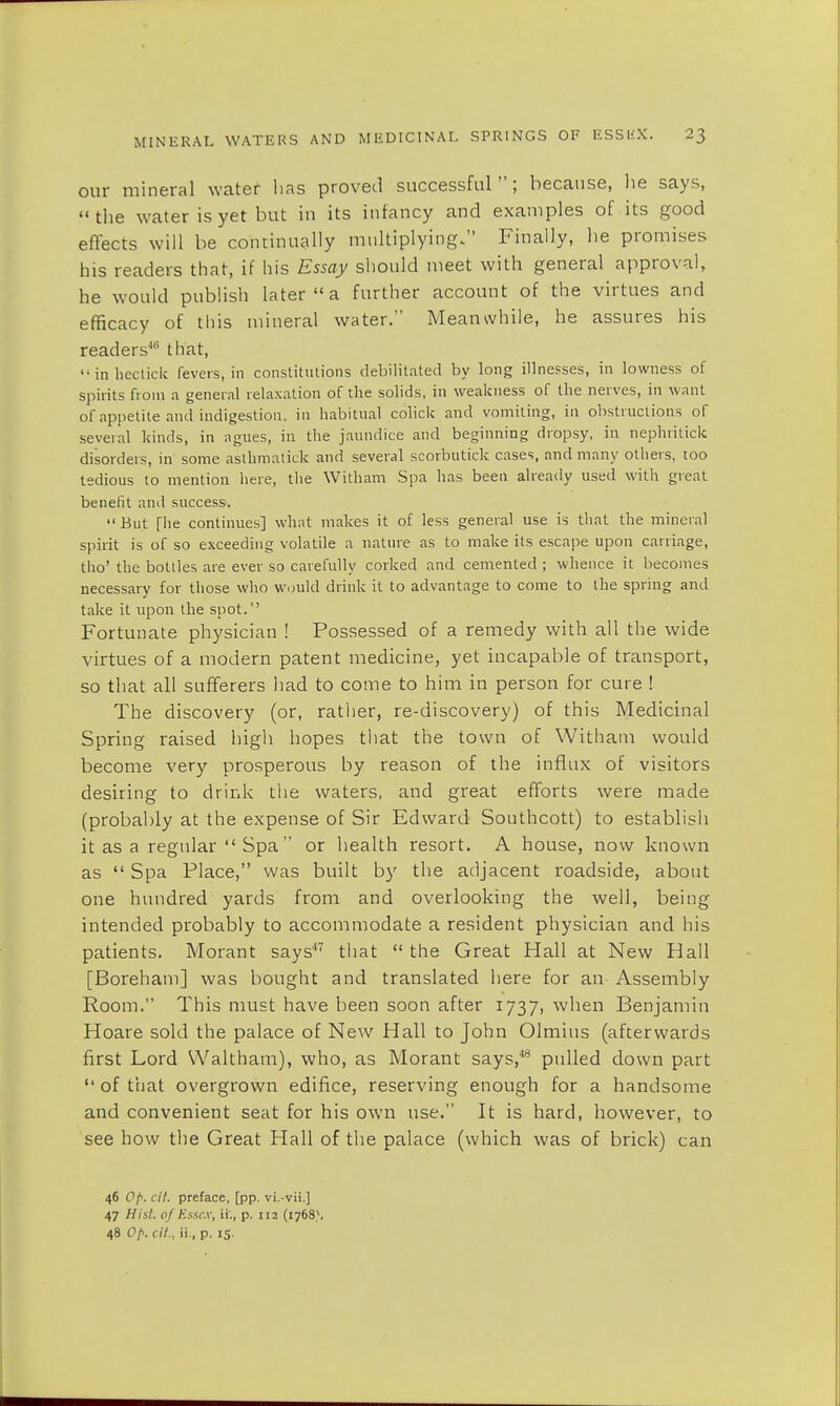 our mineral water has proved successful; because, he says, the water is yet but in its infancy and examples of its good effects will be continually multiplying. Finally, he promises his readers that, if his Essay should meet with general approval, he would publish later  a further account of the virtues and efficacy of this mineral water. Meanwhile, he assures his readers'10 that, inhectick fevers, in constitutions debilitated by long illnesses, in lowness of spirits from a general relaxation of the solids, in weakness of the nerves, in want of appetite and indigestion, in habitual colick and vomiting, in obstructions of several kinds, in agues, in the jaundice and beginning dropsy, in nephritick disorders, in some asthmatick and several scorbutick cases, and many others, too tedious to mention here, the William Spa has been already used with great benefit and success. But [he continues] what makes it of less general use is that the mineral spirit is of so exceeding volatile a nature as to make its escape upon carnage, tho' the bottles are ever so carefully corked and cemented ; whence it becomes necessary for those who would drink it to advantage to come to the spring and take it upon the spot. Fortunate physician ! Possessed of a remedy with all the wide virtues of a modern patent medicine, yet incapable of transport, so that all sufferers had to come to him in person for cure ! The discovery (or, rather, re-discovery) of this Medicinal Spring raised high hopes that the town of Witham would become very prosperous by reason of the influx of visitors desiring to drink the waters, and great efforts were made (probably at the expense of Sir Edward Southcott) to establish it as a regular Spa or health resort. A house, now known as  Spa Place, was built by the adjacent roadside, about one hundred yards from and overlooking the well, being intended probably to accommodate a resident physician and his patients. Morant says47 that  the Great Hall at New Hall [Boreham] was bought and translated here for an Assembly Room. This must have been soon after 1737, when Benjamin Hoare sold the palace of New Hall to John Olmius (afterwards first Lord Waltham), who, as Morant says,48 pulled down part  of that overgrown edifice, reserving enough for a handsome and convenient seat for his own use. It is hard, however, to see how the Great Hall of the palace (which was of brick) can 46 0/>. cit. preface, [pp. vi.-vii.] 47 Hist, of Essex, 'A, p. 112 (17681. 48 (.>/>. cit., ii., p. 15.