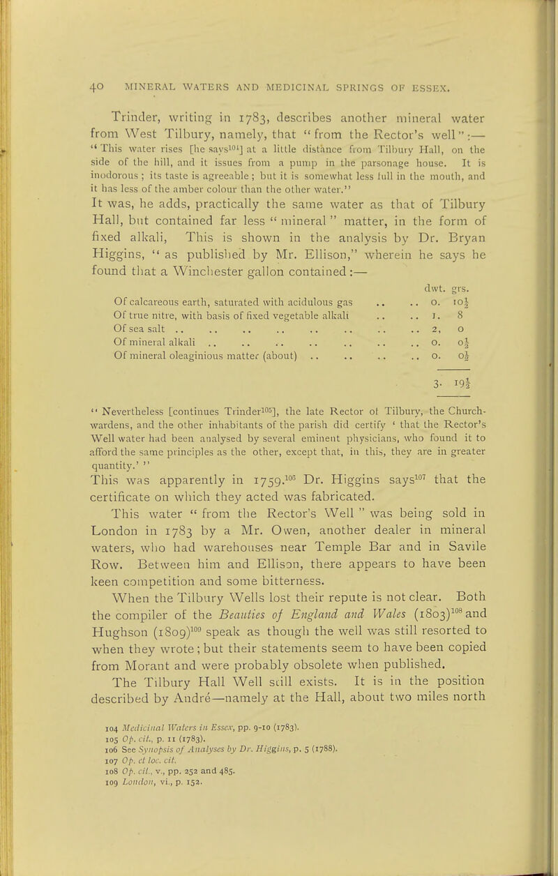 Trinder, writing in 1783, describes another mineral water from West Tilbury, namely, that  from the Rector's well :— This water rises [he says101] at a little distance frorrj Tilbury Hall, on the side of the hill, and it issues from a pump in the parsonage house. It is inodorous ; its taste is agreeable ; but it is somewhat less lull in the mouth, and it has less of the amber colour than the other water. It was, he adds, practically the same water as that of Tilbury Hall, but contained far less  mineral  matter, in the form of fixed alkali, This is shown in the analysis by Dr. Bryan Higgins,  as published by Mr. Ellison, wherein he says he found that a Winchester gallon contained:— dwt. grs. Of calcareous earth, saturated with acidulous gas .. 0. Of true nitre, with basis of fixed vegetable alkali .. 1. 8 Of sea salt 0 Of mineral alkali .. 0. o§ Of mineral oleaginious matter (about) .. 0. 01 3- i9|  Nevertheless [continues Trinder103], the late Rector of Tilbury, the Church- wardens, and the other inhabitants of the parish did certify ' that the Rector's Well water had been analysed by several eminent physicians, who found it to afford the same principles as the other, except that, in this, they are in greater quantity.'  This was apparently in i759.10G Dr. Higgins says107 that the certificate on which they acted was fabricated. This water  from the Rector's Well  was being sold in London in 1783 by a Mr. Owen, another dealer in mineral waters, who had warehouses near Temple Bar and in Savile Row. Between him and Ellison, there appears to have been keen competition and some bitterness. When the Tilbury Wells lost their repute is not clear. Both the compiler of the Beauties of England and Wales (i8o3)108and Hughson (1809)109 speak as though the well was still resorted to when they wrote; but their statements seem to have been copied from Morant and were probably obsolete when published. The Tilbury Hall Well still exists. It is in the position described by Andre—namely at the Hall, about two miles north 104 Medicinal Waters in Essex, pp. 9-10 (1783). 105 Op. cit, p. 11 (1783). 106 See Synopsis of Analyses by Dr. Higgins, p. 5 (1788). 107 Op. ct loc. cit. 108 Op. cit., v., pp. 252 and 485. 109 London, vi., p. 152.