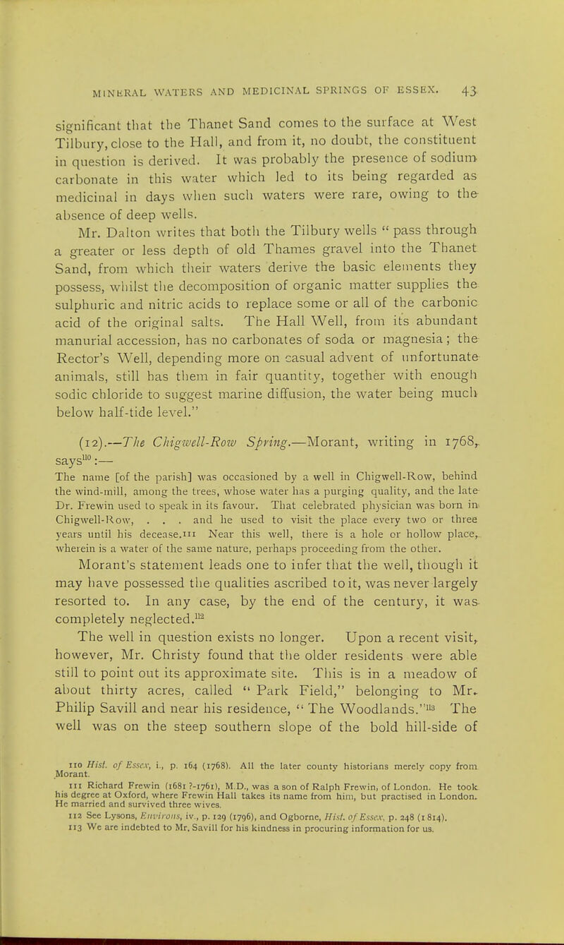 significant that the Thanet Sand comes to the surface at West Tilbury,close to the Hall, and from it, no doubt, the constituent in question is derived. It was probably the presence of sodium- carbonate in this water which led to its being regarded as medicinal in days when such waters were rare, owing to the absence of deep wells. Mr. Dalton writes that both the Tilbury wells  pass through a greater or less depth of old Thames gravel into the Thanet Sand, from which their waters derive the basic elements they possess, whilst the decomposition of organic matter supplies the sulphuric and nitric acids to replace some or all of the carbonic acid of the original salts. The Hall Well, from its abundant manurial accession, has no carbonates of soda or magnesia ; the Rector's Well, depending more on casual advent of unfortunate animals, still has them in fair quantity, together with enough sodic chloride to suggest marine diffusion, the water being much below half-tide level. (12).—The Chigwell-Row Spring.—Morant, writing in 1768,- saysuo:— The name [of the parish] was occasioned by a well in Chigwell-Row, behind the wind-mill, among the trees, whose water has a purging quality, and the late- Dr. Frewin used to speak in its favour. That celebrated physician was born in Chigwell-Row, . . . and he used to visit the place every two or three years until his decease.m Near this well, there is a hole or hollow place, wherein is a water of the same nature, perhaps proceeding from the other. Morant's statement leads one to infer that the well, though it may have possessed the qualities ascribed to it, was never largely resorted to. In any case, by the end of the century, it was- completely neglected.2 The well in question exists no longer. Upon a recent visit,, however, Mr. Christy found that the older residents were able still to point out its approximate site. This is in a meadow of about thirty acres, called  Park Field, belonging to Mr- Philip Savill and near his residence,  The Woodlands.113 The well was on the steep southern slope of the bold hill-side of no Hist, of Essex, i., p. 164 (1768). All the later county historians merely copy from Morant. in Richard Frewin (1681 7-1761), M.D., was a son of Ralph Frewin, of London. He took his degree at Oxford, where Frewin Hall takes its name from him, but practised in London. He married and survived three wives. 112 See Lysons, Environs, iv., p. 129 (1796), and Ogborne, Hist of Essex, p. 248 (1814). 113 Wc are indebted to Mr. Savill for his kindness in procuring information for us.