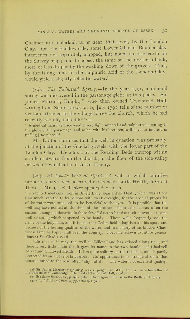 Chelmer are underlaid, at or near that level, by the London Clay. On the Baddovv side, some Lower Glacial Boulder-clay intervenes, not separately mapped, but noted as brickearth on the Survey map ; and I suspect the same on the northern bank, more or less draped by the washing down of the gravel. This, by furnishing lime to the sulphuric acid of the London Clay, would yield a slightly selenitic water. (,g)._7/^ Twinstead Spring.—In the year 1791, a mineral spring was discovered in the parsonage glebe at this place. Sir James Marriott, Knight,128 who then owned Twinstead Hall, writing from Snaresbrook on 19 July 1791, tells of the number of visitors attracted to the village to see the church, which he had recently rebuilt, and adds129: —  A medical man has discovered a very light mineral and sulphureous spring in the glebe of the parsonage, and so he, with his brethren, will have an interest in puffing [the place]. Mr. Dalton surmises that the well in question was probably at the junction of the Glacial-gravels with the lower part of the London Clay. He adds that the Reading Beds outcrop within a mile eastward from the church, in the floor of the side-valley between Twinstead and Great Henny. (20).—St. Chad's Well at Ilford.—A well to which curative properties have been ascribed exists near Little Heath, in Great Ilford. Mr. G. E. Tasker speaks 130 of it as  a reputed medicinal well in Billett Lane, near Little Heath, which was at one time much resorted to by persons with weak eyesight, for the special properties of the water were supposed to be beneficial to the eyes. It is possible that the well may have existed at the time of the brother bishops, for it was often the custom among missionaries in those far-off days to baptise their converts at some well or spring which happened to be handy. These wells frequently took the name of the holy man, and it is said that Cedde held a baptism at this spot, and because of the healing qualities of the water, and in memory of his brother Chad, ■whose fame had spread all over the country, it became known to future genera- tions at St. Chad's Well.  Be that as it may, the well in Billett Lane has existed a long time, and there is very little doubt that it gave its name to the two hamlets of Chadwell Street and Chadwell Heath. It lies quite solitary on the roadside, and is partly protected by an alcove of brickwork. Its appearance is so strange at dusk that horses unused to the road often ' shy ' at it. The water is of excellent quality ; 128 Sir James Marriott (1730-1803) was a judge, an M.P., and a vice-chancellor of the University of Cambridge. He died at Twinstead Hall, aged 73. 129 See Essex Review, xv., p. 198 (1906). The original letter is in the Bodleian Library 130 Ilford, Past and Present, pp. 108-109 (1904).