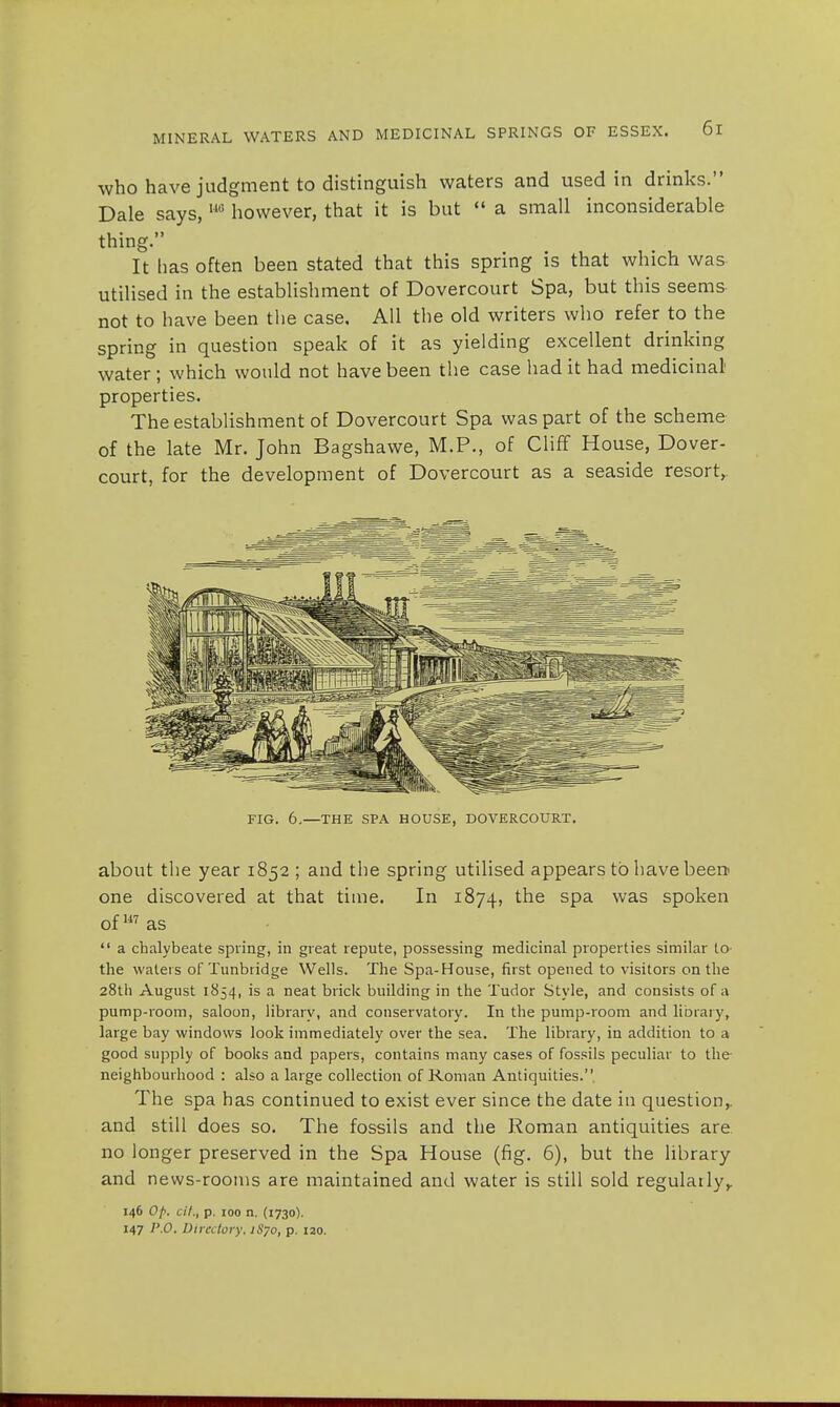 who have judgment to distinguish waters and used in drinks. Dale says, UG however, that it is but  a small inconsiderable thing. It has often been stated that this spring is that which was utilised in the establishment of Dovercourt Spa, but this seems not to have been the case. All the old writers who refer to the spring in question speak of it as yielding excellent drinking water ; which would not have been the case had it had medicinal' properties. The establishment of Dovercourt Spa was part of the scheme of the late Mr. John Bagshawe, M.P., of Cliff House, Dover- court, for the development of Dovercourt as a seaside resort,. FIG. 6.—THE SPA HOUSE, DOVERCOURT. about the year 1852 ; and the spring utilised appears to have been one discovered at that time. In 1874, the spa was spoken of m as  a chalybeate spring, in great repute, possessing medicinal properties similar to- the waters of Tunbridge Wells. The Spa-House, first opened to visitors on the 28th August 1854, is a neat brick building in the Tudor Style, and consists of a pump-room, saloon, library, and conservatory. In the pump-room and library, large bay windows look immediately over the sea. The library, in addition to a good supply of books and papers, contains many cases of fossils peculiar to the- neighbourhood : also a large collection of Roman Antiquities. The spa has continued to exist ever since the date in question,, and still does so. The fossils and the Roman antiquities are no longer preserved in the Spa House (fig. 6), but the library and news-rooms are maintained and water is still sold regularly, 146 Of>. cit., p. 100 n. (1730). 147 P.O. Directory. iSyo, p. 120.