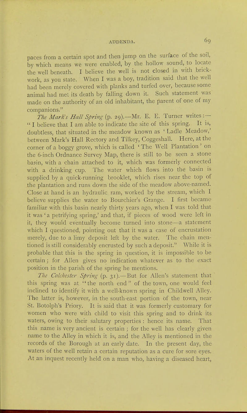 paces from a certain spot and then jump on the surface of the soil, by which means we were enabled, by the hollow sound, to locate the well beneath. I believe the well is not closed in with brick- work, as you state. When I was a boy, tradition said that the well had been merely covered with planks and turfed over, because some animal had met its death by falling down it. Such statement was made on the authority of an old inhabitant, the parent of one of my companions. The Mark's Hall Spring (p. 29).—Mr. E. E. Turner writes: —  I believe that I am able to indicate the site of this spring. It is, doubtless, that situated in the meadow known as ' Ladle Meadow,' between Mark's Hall Rectory and Tilkey, Coggeshall. Here, at the corner of a boggy grove, which is called ' The Well Plantation ' on the 6-inch Ordnance Survey Map, there is still to be seen a stone basin, with a chain attached to it, which was formerly connected with a drinking cup. The water which flows into the basin is supplied by a quick-running brooklet, which rises near the top of the plantation and runs down the side of the meadow above-named. Close at hand is an hydraulic ram, worked by the stream, which I believe supplies the water to Bourchier's Grange. I first became familiar with this basin nearly thirty years ago, when I was told that it was ' a petrifying spring,' and that, if pieces of wood were left in it, they would eventually become turned into stone—a statement which I questioned, pointing out that it was a case of encrustation merely, due to a limy deposit left by the water. The chain men- tioned is still considerably encrusted by such a deposit. While it is probable that this is the spring in question, it is impossible to be certain; for Allen gives no indication whatever as to the exact position in the parish of the spring he mentions. The Colchester Spring (p. 31).—But for Allen's statement that this spring was at the north end of the town, one would feel inclined to identify it with a well-known spring in Childwell Alley. The latter is, however, in the south-east portion of the town, near St. Botolph's Priory. It is said that it was formerly customary for women who were with child to visit this spring and to drink its waters, owing to their salutary properties : hence its name. That this name is very ancient is certain ; for the well has clearly given name to the Alley in which it is, and the Alley is mentioned in the records of the Borough at an early date. In the present day, the waters of the well retain a certain reputation as a cure for sore eyes. At an inquest recently held on a man who, having a diseased heart,
