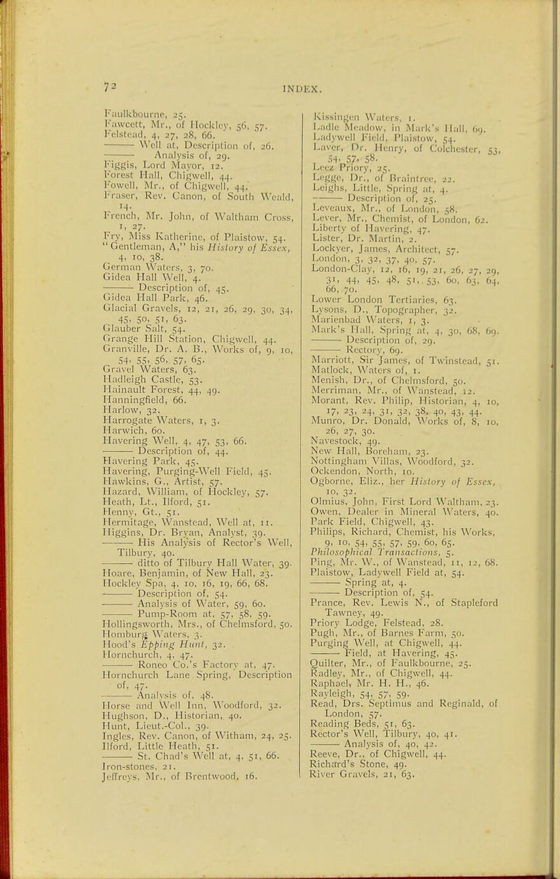 Faulkljourne, 25. Fawcett, Mr., of Hockley, 56, 57. Fclstead, 4, 27, 28, 66. Well at, Dcscript ion of, 26. Analysis of, 29. Figgis, Lord Mayor, 12. Forest Hall, Chigwell, 44. Fowell, Mr., of Chigwell, 44.' Fraser, Rev. Canon, of South Weald, 14. French, Mr. John, of Waltham Cross, 1, 27. Fry, Miss Katherine, of Plaistow, 54. Gentleman, A, his History of Essex, 4, 10, 38. German Waters, 3, 70. Gidea Hall Well, 4. Description of, 45. Gidea Hall Park, 46. Glacial Gravels, 12, 21, 26, 29, 30, 34, 45- 5o- 51. 63. Glauber Salt, 54. Grange Hill Station, Chigwell, 44. Granville, Dr. A. 13., Works of, 9, 10, 54- 55. 56, 57- 65. Gravel Waters, 63. Hadleigh Castle, 53. Hainault Forest, 44, 49. Hanningfield, 66. Harlow, 32. Harrogate Waters, 1,3. Harwich, 60. Havering Well, 4, 47, 53, 66. Description of, 44. Havering Park, 45. Havering, Purging-Well Field, 45. Hawkins, G., Artist, 57. Hazard, William, of Hockley, 57. Heath, Lt., Ilford, 51. Hcnny, Gt., 51. Hermitage, Wanstcad, Well at, 11. Higgins, Dr. Bryan, Analyst, 39. ■— His Analysis of Rector's Well, Tilbury, 40. ditto of Tilbury Hall Water, 39. Hoare, Benjamin, of New Hall, 23. Hockley Spa, 4, 10, 16, 19, 66, 68. Description of, 54. Analysis of Water, 59, 60. Pump-Room at, 57, 58, 59. Hollingsworth, Mrs., of Chelmsford, 50. Homburg Waters, 3. Hood's Epping Hunt, 32. Hornchurch, 4, 47. Roneo Co.'s Factory at, 47. Hornchurch Lane Spring, Description of, 47. Analysis of, 48. Horse and Well Inn, Woodford, 32. Hughson, D., Historian, 40. Hunt, Lieut.-Col., 39. Ingles, Rev. Canon, of Witham, 24, 25. Ilford, Little Heath, 51. ■ St. Chad's Well at, 4, 51, 66. Iron-stones, 21. Jeffreys, Mr., of Brentwood, 16. Kissinger) Waters, t. Ladle Meadow, in Mark's Hall, 69. Lady well Field, Plaistow, 54. Laver, Dr. Henry, of Colchester, 53, , 54- 57. 58- Leez Priory, 25. Legge, Dr., of Brainlree, 22. Leighs, Little, Spring at, 4. Description of, 25. Leveaux, Mr., of London, 58. Lever, Mr., Chemist, of London, 62. Liberty of Havering, 47. Lister, Dr. Martin, 2. Lockyer, James, Architect, 57. London, 3, 32, 37, 40, 57. London-Clay, 12, 16, 19, 21, 26, 27, 29, 31, 44- 45. 48- 5'. 53. 60, 63, 64, 66, 70. Lower London Tertiaries, 63. Lysons, D., Topographer, 32. Marienbad Waters, 1, 3. Mark's Hall, Spring at, 4, 30, 68, 69. Description of, 29. Rectory, 69. Marriott, Sir James, of Twinstead, 51. Matlock, Waters of, 1. Menish, Dr., of Chelmsford, 50. Merriman, Mr., of Wanstead, 12. Morant, Rev. Philip, Historian, 4, 10, !7. 23> 24- 3i. 32. 38. 4°. 43. 44- Munro, Dr. Donald, Works of, 8, 10, 26, 27, 30. Navestock, 49. New Hall, Boreham, 23. Nottingham Villas, Woodford, 32. Ockendon, North, 10. Ogborne, Eliz., her History of Essex, 10, 32. Olmius, John. First Lord Waltham, 23. Owen, Dealer in Mineral Waters, 40. Park Field, Chigwell, 43. Philips, Richard, Chemist, his Works, 9. 10, 54- 55- 57. 59- 60, 65. Pliilosophical Transactions, 5. Ping, Mr. W., of Wanstead, 11, 12, 68. Plaistow, Ladywell Field at, 54. Spring at, 4. Description of, 54. Prance, Rev. Lewis N., of Stapleford Tawney, 49. Priory Lodge, Felstead, 28. Pugh, Mr., of Barnes Farm, 50. Purging Well, at Chigwell, 44. Field, at Havering, 45. Quilter, Mr., of Faulkbourne, 25. Radley, Mr., of Chigwell, 44. Raphael* Mr. H. H., 46. Rayleigh, 54, 57, 59. Read, Drs. Septimus and Reginald, of London, 57. Reading Beds, 51, 63. Rector's Well, Tilbury, 40, 41. Analysis of, 40, 42. Reeve, Dr., of Chigwell, 44. Richard's Stone, 49. River Gravels, 21, 63.