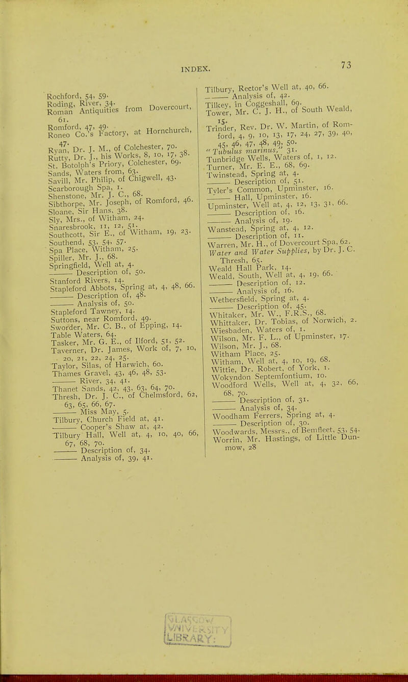 Rochford, 54, 59- Roding, River, 34- nm,.r.rair, Roman Antiquities from Dovcrcou.t. 61. Romford, 47, 49- H^mr-hut-ch Roneo Co.'s Factory, at Horncnurcn, Rvan' Dr. J. M., of Colchester, 70. Rutty Dr. J., his Works, 8, 10, 17, 38. St. Botolph's Priory, Colchester, 69. Sands, Waters from, 63. Savill, Mr. Philip, of Chigvvell, 43. Scarborough Spa, 1. Shenstone, Mr. J. C., 6b. Sibthorpe, Mr. Joseph, of Romford, 46. Sloane, Sir Hans, 38. Sly, Mrs., of Witham, 24. Snaresbrook, II, 12, S1-. , Southcott, Sir E., of Witham, 19, 23. Southend, S3, 54- 57- Spa Place, Witham, 25. Spiller, Mr. J., 68. Springfield, Well at, 4. Description of, 50. Stanford Rivers, 14. Stapleford Abbots, Spring at, 4, 48, 6b Description of, 48. Analysis of, 50. Stapleford Tawney, 14. Suttons, near Romford, 49. Sworder, Mr. C. B., of Epping, 14. Table Waters, 64. Tasker, Mr. G. E., of Ilford, 51, 52- Taverner, Dr. James, Work of, 7, 10, . 20, 21, 22, 24, 25. Taylor, Silas, of Harwich, 60. Thames Gravel, 43, 46, 48, 53. River, 34, 41. Thanet Sands, 42, 43, 63, 64, 70. Thresh, Dr. J. C, of Chelmsford, 62, 63, 65, 66, 67. Miss May, 5. Tilbury, Church Field at, 41. Cooper's Shaw at, 42. Tilbury Hall, Well at, 4, 10, 40, 66, 67, 68, 70. Description of, 34. Analysis of, 39, 41. Tilbury, Rector's Well at, 40, 66. Analysis of, 42. Tilkpv in Coggcshall, 69. Tower, Mr. C J. H., of South Weald, Trinder, Rev. Dr. W. Martin, of Rom- ford, 4, 9- I0' J3> *7. 24. 27- 39- 40. 45, 46, 47. 48. 49. 5°- Tubulus mannus, 31. Tunbridge Wells, Waters of, i, 12. Turner, Mr. E. E., 68, 69. Twinstead, Spring at, 4. Description of, 51. Tvler's Common, Upminster ' Hall, Upminster, 16. 16. 31, 66. Upminster, Well at, 4, 12, 13 Description of, 16. Analysis of, 19. Wanstead, Spring at, 4, 12. Description of, 11. Warren, Mr. H., of Dovercourt Spa, 62. Water and Water Supplies, by Ur. J. Thresh, 65. Weald Hall Park, 14. Weald, South, Well at, 4, 19, 66. Description of, 12. ■ Analysis of, 16. Wethersfield, Spring at, 4. Description of, 45. Whitaker, Mr. W., F.R.S., 68. _ Whittaker, Dr. Tobias, of Norwich, 2. Wiesbaden, Waters of, 1. Wilson, Mr. F. L., of Upminster, 17. Wilson, Mr. J., 68. Witham Place, 25. Witham, Well at, 4, 10, 19, 68. Wittie, Dr. Robert, of York, 1. Wokyndon Septemfontium, 10. Woodford Wells, Well at, 4, 68, 70- . . Description of, 31. Analysis of, 34. Woodham Ferrers, Spring at, 4. Description of, 30. Woodwards, Messrs., of Bern fleet, 53. 54- Worrin, Mr. Hastings, of Little Dun- mow, 28 32, 66,