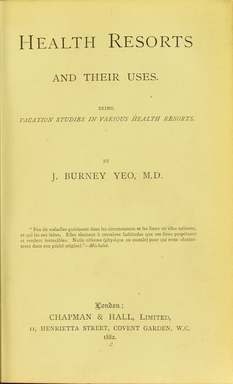 AND THEIR USES. BEING VACATION STUDIES IN VARIOUS HEALTH RESORTS. BY J. BURNEY YEO, M.D.  Peu de maladies guerissent dans les circonstances et les lieux ou elles naissent, et qui les ont faites. Elles tiennent a certaines habitudes que ses lieux perpetuent et rendent invincibles. Nulle reforme (physique ou morale) pour qui reste obstine- ment dans son peche originel.—Michelet. fjDmtiimt: CHAPMAN & HALL, Limited, ii, HENRIETTA STREET, COVENT GARDEN, W.C. 1882. C