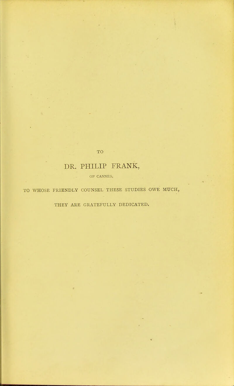 TO DR. PHILIP FRANK, OF CANNES, TO WHOSE FRIENDLY COUNSEL THESE STUDIES OWE MUCH, THEY ARE GRATEFULLY DEDICATED.