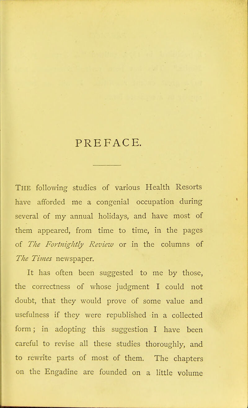 PREFACE. The following studies of various Health Resorts have afforded me a congenial occupation during several of my annual holidays, and have most of them appeared, from time to time, in the pages of The Fortnightly Revieiv or in the columns of The Times newspaper. It has often been suggested to me by those, the correctness of whose judgment I could not doubt, that they would prove of some value and usefulness if they were republished in a collected form; in adopting this suggestion I have been careful to revise all these studies thoroughly, and to rewrite parts of most of them. The chapters on the Engadine are founded on a little volume