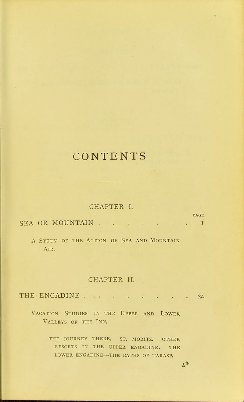 CONTENTS CHAPTER I. SEA OR MOUNTAIN A Study of the Action of Sea and Mountain Air. CHAPTER II. THE ENGADINE Vacation Studies in the Upper and Lower Valleys of the Inn. the journey there. st. moritz. other resorts in the upper engadine. the lower engadine—the baths of tarasp.