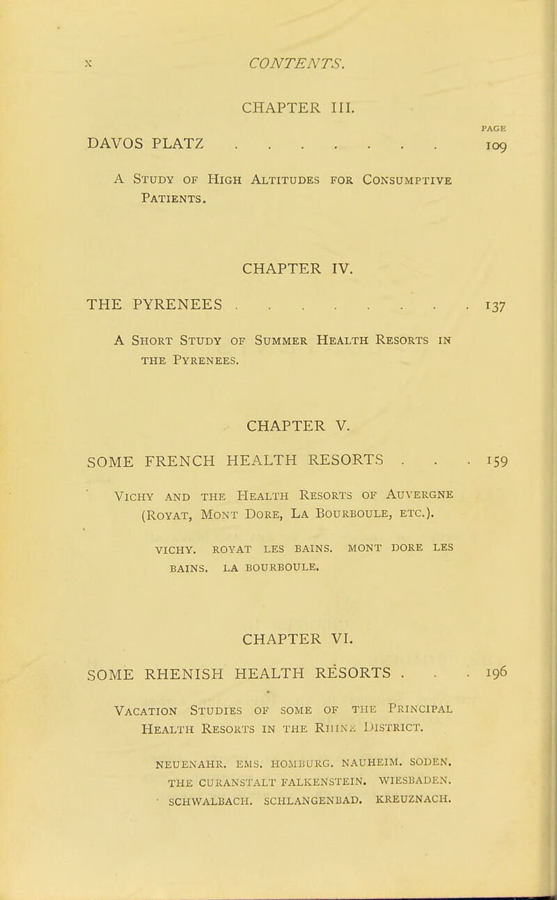 CHAPTER III. PAGE DAVOS PLATZ 109 A Study of High Altitudes for Consumptive Patients. CHAPTER IV. THE PYRENEES 137 A Short Study of Summer Health Resorts in the Pyrenees. CHAPTER V. SOME FRENCH HEALTH RESORTS . . .159 Vichy and the Health Resorts of Auvergne (Royat, Mont Dore, La Bourboule, etc.). vichy. royat les bains. mont dore les bains. la bourboule. CHAPTER VI. SOME RHENISH HEALTH RESORTS . . .196 Vacation Studies of some of the Principal Health Resorts in the Rhine District. neuenahr. ems. homburg. nauheim. soden. the curanstalt falkenstein. wiesbaden. • schwalbach. schlangenbad. kreuznach.