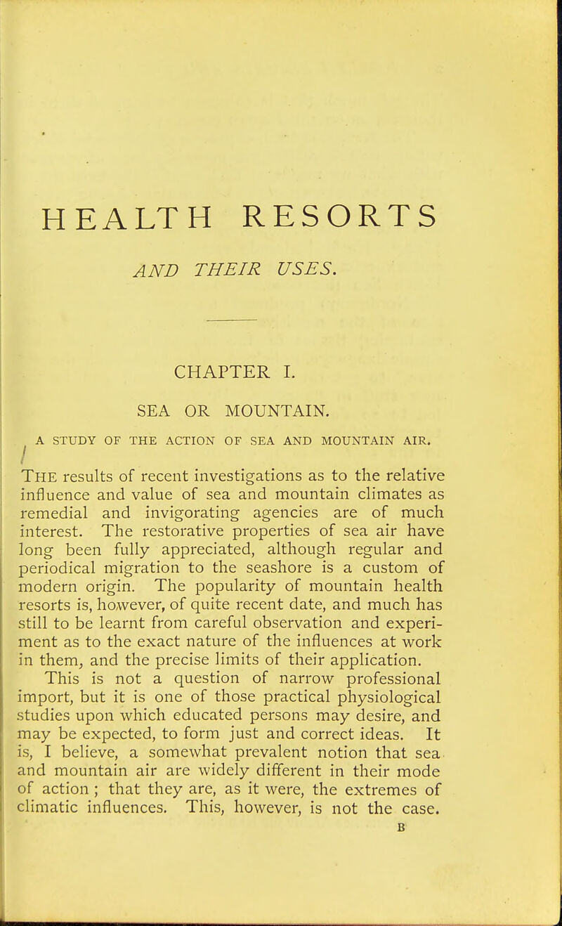HEALTH RESORTS AND THEIR USES. CHAPTER I, SEA OR MOUNTAIN. ^ A STUDY OF THE ACTION OF SEA AND MOUNTAIN AIR. The results of recent investigations as to the relative influence and value of sea and mountain climates as remedial and invigorating agencies are of much interest. The restorative properties of sea air have long been fully appreciated, although regular and periodical migration to the seashore is a custom of modern origin. The popularity of mountain health resorts is, however, of quite recent date, and much has still to be learnt from careful observation and experi- ment as to the exact nature of the influences at work in them, and the precise limits of their application. This is not a question of narrow professional import, but it is one of those practical physiological studies upon which educated persons may desire, and may be expected, to form just and correct ideas. It is, I believe, a somewhat prevalent notion that sea and mountain air are widely different in their mode of action ; that they are, as it were, the extremes of climatic influences. This, however, is not the case. B