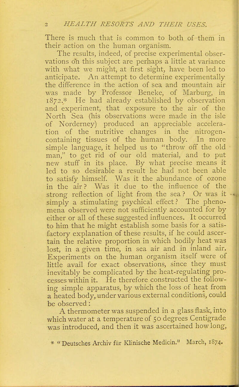 There is much that is common to both of them in their action on the human organism. The results, indeed, of precise experimental obser- vations oh this subject are perhaps a little at variance with what we might, at first sight, have been led to anticipate. An attempt to determine experimentally the difference in the action of sea and mountain air was made by Professor Beneke, of Marburg, in 1872.* He had already established by observation and experiment, that exposure to the air of the North Sea (his observations were made in the isle of Norderney) produced an appreciable accelera- tion of the nutritive changes in the nitrogen- containing tissues of the human body. In more simple language, it helped us to throw off the old man, to get rid of our old material, and to put new stuff in its place. By what precise means it led to so desirable a result he had not been able to satisfy himself. Was it the abundance of ozone in the air ? Was it due to the influence of the strong reflection of light from the sea? Or was it simply a stimulating psychical effect ? The pheno- mena observed were not sufficiently accounted for by either or all of these suggested influences. It occurred to him that he might establish some basis for a satis- factory explanation of these results, if he could ascer- tain the relative proportion in which bodily heat was lost, in a given time, in sea air and in inland air. Experiments on the human organism itself were of little avail for exact observations, since they must inevitably be complicated by the heat-regulating pro- cesses within it. He therefore constructed the follow- ing simple apparatus, by which the loss of heat from a heated body, under various external conditions, could be observed: A thermometer was suspended in a glass flask, into which water at a temperature of 50 degrees Centigrade was introduced, and then it was ascertained how long, * Deutsches Archiv fiir Klinische Median. March, 1874.