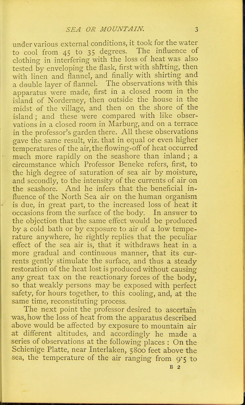 under various external conditions, it took for the water to cool from 45 to 35 degrees. The influence of clothing in interfering with the loss of heat was also tested by enveloping the flask, first with shirting, then with linen and flannel, and finally with shirting and a double layer of flannel. The observations with this apparatus were made, first in a closed room in the island of Norderney, then outside the house in the midst of the village, and then on the shore of the island; and these were compared with like obser- vations in a closed room in Marburg, and on a terrace in the professor's garden there. All these observations gave the same result, viz. that in equal or even higher temperatures of the air, the flowing-off of heat occurred much more rapidly on the seashore than inland ; a circumstance which Professor Beneke refers, first, to the high degree of saturation of sea air by moisture, and secondly, to the intensity of the currents of air on the seashore. And he infers that the beneficial in- fluence of the North Sea air on the human organism is due, in great part, to the increased loss of heat it occasions from the surface of the body. In answer to the objection that the same effect would be produced by a cold bath or by exposure to air of a low tempe- rature anywhere, he rightly replies that the peculiar effect of the sea air is, that it withdraws heat in a more gradual and continuous manner, that its cur- rents gently stimulate the surface, and thus a steady restoration of the heat lost is produced without causing any great tax on the reactionary forces of the body, so that weakly persons may be exposed with perfect safety, for hours together, to this cooling, and, at the same time, reconstituting process. The next point the professor desired to ascertain was, how the loss of heat from the apparatus described above would be affected by exposure to mountain air at different altitudes, and accordingly he made a series of observations at the following places : On the Schienige Platte, near Interlaken, 5800 feet above the sea, the temperature of the air ranging from 9*5 to b 2