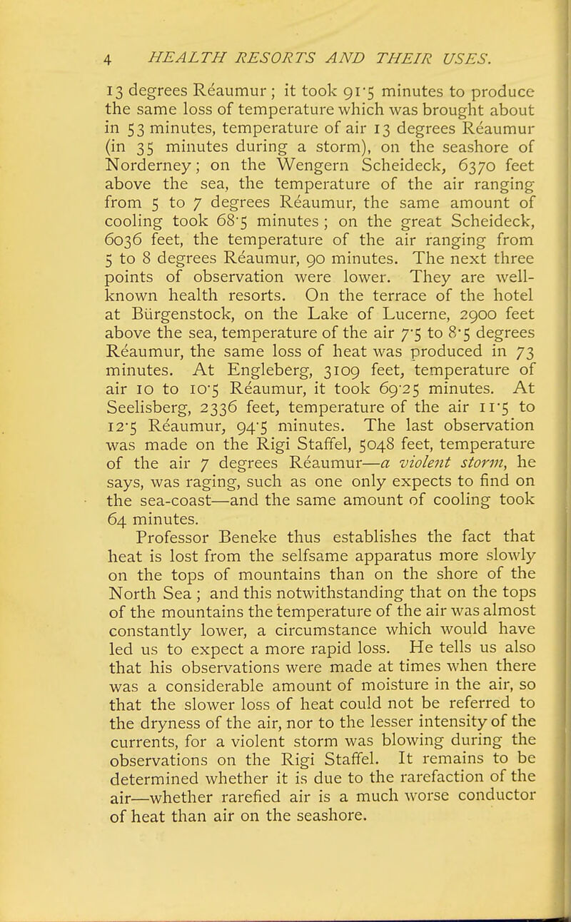 13 degrees Reaumur ; it took 91*5 minutes to produce the same loss of temperature which was brought about in 53 minutes, temperature of air 13 degrees Reaumur (in 35 minutes during a storm), on the seashore of Norderney; on the Wengern Scheideck, 6370 feet above the sea, the temperature of the air ranging from 5 to 7 degrees Reaumur, the same amount of cooling took 68-5 minutes ; on the great Scheideck, 6036 feet, the temperature of the air ranging from 5 to 8 degrees Reaumur, 90 minutes. The next three points of observation were lower. They are well- known health resorts. On the terrace of the hotel at Biirgenstock, on the Lake of Lucerne, 2900 feet above the sea, temperature of the air y$ to 8*5 degrees Reaumur, the same loss of heat was produced in 73 minutes. At Engleberg, 3109 feet, temperature of air 10 to I05 Reaumur, it took 69^25 minutes. At Seelisberg, 2336 feet, temperature of the air ii'5 to 12*5 Reaumur, 94/5 minutes. The last observation was made on the Rigi Staffel, 5048 feet, temperature of the air 7 degrees Reaumur—a violent storm, he says, was raging, such as one only expects to find on the sea-coast—and the same amount of cooling took 64 minutes. Professor Beneke thus establishes the fact that heat is lost from the selfsame apparatus more slowly on the tops of mountains than on the shore of the North Sea ; and this notwithstanding that on the tops of the mountains the temperature of the air was almost constantly lower, a circumstance which would have led us to expect a more rapid loss. He tells us also that his observations were made at times when there was a considerable amount of moisture in the air, so that the slower loss of heat could not be referred to the dryness of the air, nor to the lesser intensity of the currents, for a violent storm was blowing during the observations on the Rigi Staffel. It remains to be determined whether it is due to the rarefaction of the air—whether rarefied air is a much worse conductor of heat than air on the seashore.