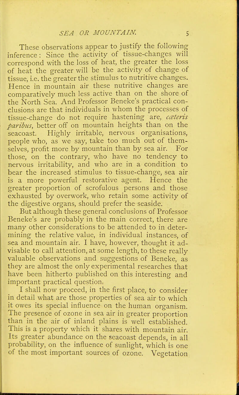 These observations appear to justify the following inference : Since the activity of tissue-changes will correspond with the loss of heat, the greater the loss of heat the greater will be the activity of change of tissue, i.e. the greater the stimulus to nutritive changes. Hence in mountain air these nutritive changes are comparatively much less active than on the shore of the North Sea. And Professor Beneke's practical con- clusions are that individuals in whom the processes of tissue-change do not require hastening are, cceteris paribus, better off on mountain heights than on the seacoast. Highly irritable, nervous organisations, people who, as we say, take too much out of them- selves, profit more by mountain than by sea air. For those, on the contrary, who have no tendency to nervous irritability, and who are in a condition to bear the increased stimulus to tissue-change, sea air is a more powerful restorative agent. Hence the greater proportion of scrofulous persons and those exhausted by overwork, who retain some activity of the digestive organs, should prefer the seaside. But although these general conclusions of Professor Beneke's are probably in the main correct, there are many other considerations to be attended to in deter- mining the relative value, in individual instances, of sea and mountain air. I have, however, thought it ad- visable to call attention, at some length, to these really valuable observations and suggestions of Beneke, as they are almost the only experimental researches that have been hitherto published on this interesting and important practical question: I shall now proceed, in the first place, to consider in detail what are those properties of sea air to which it owes its special influence on the human organism. The presence of ozone in sea air in greater proportion than in the air of inland plains is well established. This is a property which it shares with mountain air. Its greater abundance on the seacoast depends, in all probability, on the influence of sunlight, which is one of the most important sources of ozone. Vegetation