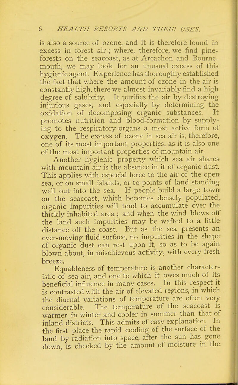 is also a source of ozone, and it is therefore found in excess in forest air ; where, therefore, we find pine- forests on the seacoast, as at Arcachon and Bourne- mouth, we may look for an unusual excess of this hygienic agent. Experience has thoroughly established the fact that where the amount of ozone in the air is constantly high, there we almost invariably find a high degree of salubrity. It purifies the air by destroying injurious gases, and especially by determining the oxidation of decomposing organic substances. It promotes nutrition and blood-formation by supply- ing to the respiratory organs a most active form of oxygen. The excess of ozone in sea air is, therefore, one of its most important properties, as it is also one of the most important properties of mountain air. Another hygienic property which sea air shares with mountain air is the absence in it of organic dust. This applies with especial force to the air of the open sea, or on small islands, or to points of land standings well out into the sea. If people build a large town on the seacoast, which becomes densely populated, organic impurities will tend to accumulate over the thickly inhabited area ; and when the wind blows off the land such impurities may be wafted to a little distance off the coast. But as the sea presents an ever-moving fluid surface, no impurities in the shape of organic dust can rest upon it, so as to be again blown about, in mischievous activity, with every fresh breeze, Equableness of temperature is another character- istic of sea air, and one to which it owes much of its beneficial influence in many cases. In this respect it is contrasted with the air of elevated regions, in which the diurnal variations of temperature are often very considerable. The temperature of the seacoast is warmer in winter and cooler in summer than that of inland districts. This admits of easy explanation. In the first place the rapid cooling of the surface of the land by radiation into space, after the sun has gone down, is checked by the amount of moisture in the