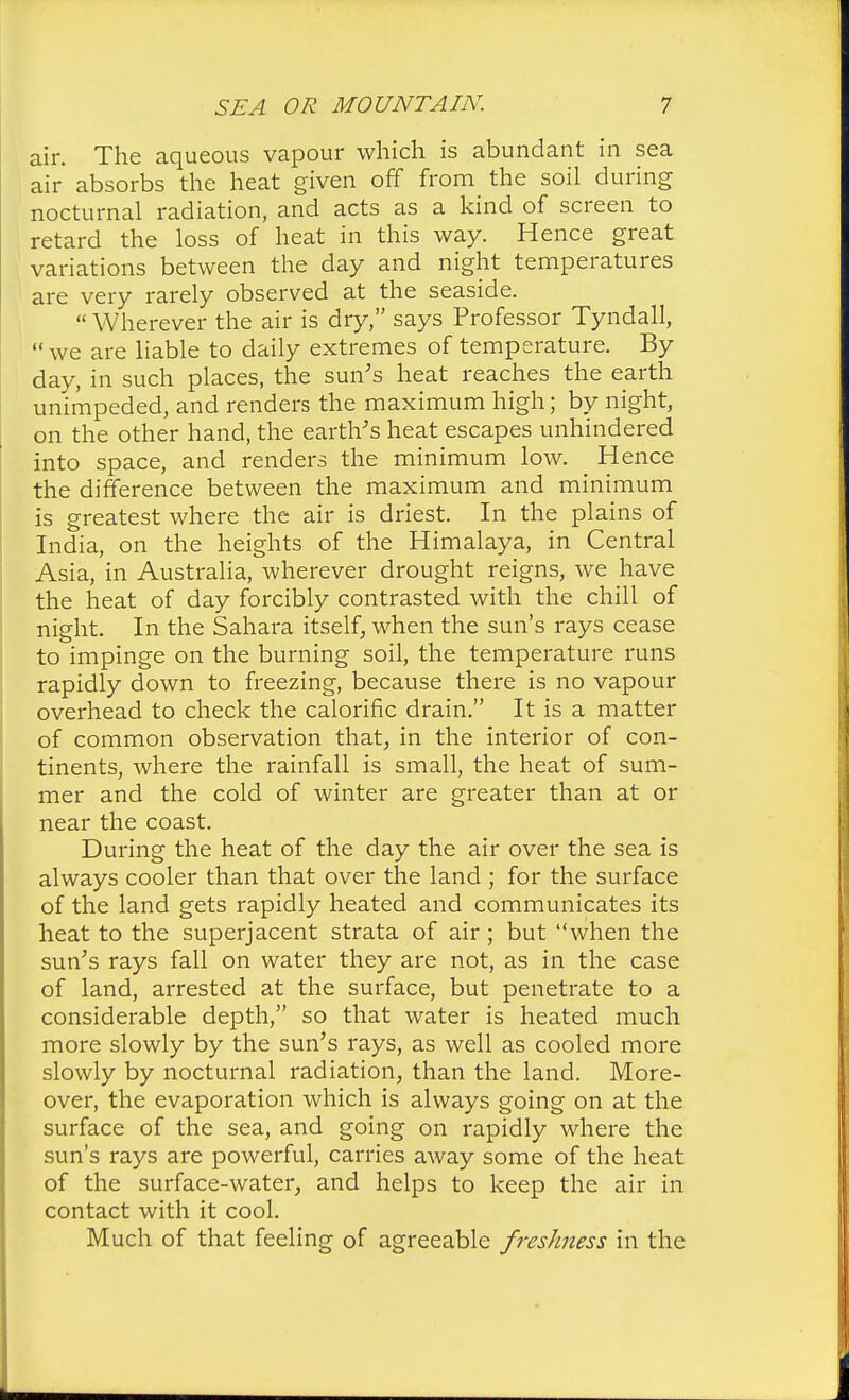 air. The aqueous vapour which is abundant in sea air absorbs the heat given off from the soil during nocturnal radiation, and acts as a kind of screen to retard the loss of heat in this way. Hence great variations between the day and night temperatures are very rarely observed at the seaside.  Wherever the air is dry, says Professor Tyndall,  we are liable to daily extremes of temperature. By day, in such places, the sun's heat reaches the earth unimpeded, and renders the maximum high; by night, on the other hand, the earth's heat escapes unhindered into space, and renders the minimum low. Hence the difference between the maximum and minimum is greatest where the air is driest. In the plains of India, on the heights of the Himalaya, in Central Asia, in Australia, wherever drought reigns, we have the heat of day forcibly contrasted with the chill of night. In the Sahara itself, when the sun's rays cease to impinge on the burning soil, the temperature runs rapidly down to freezing, because there is no vapour overhead to check the calorific drain. It is a matter of common observation that, in the interior of con- tinents, where the rainfall is small, the heat of sum- mer and the cold of winter are greater than at or near the coast. During the heat of the day the air over the sea is always cooler than that over the land ; for the surface of the land gets rapidly heated and communicates its heat to the superjacent strata of air ; but when the sun's rays fall on water they are not, as in the case of land, arrested at the surface, but penetrate to a considerable depth, so that water is heated much more slowly by the sun's rays, as well as cooled more slowly by nocturnal radiation, than the land. More- over, the evaporation which is always going on at the surface of the sea, and going on rapidly where the sun's rays are powerful, carries away some of the heat of the surface-water, and helps to keep the air in contact with it cool. Much of that feeling of agreeable freshness in the