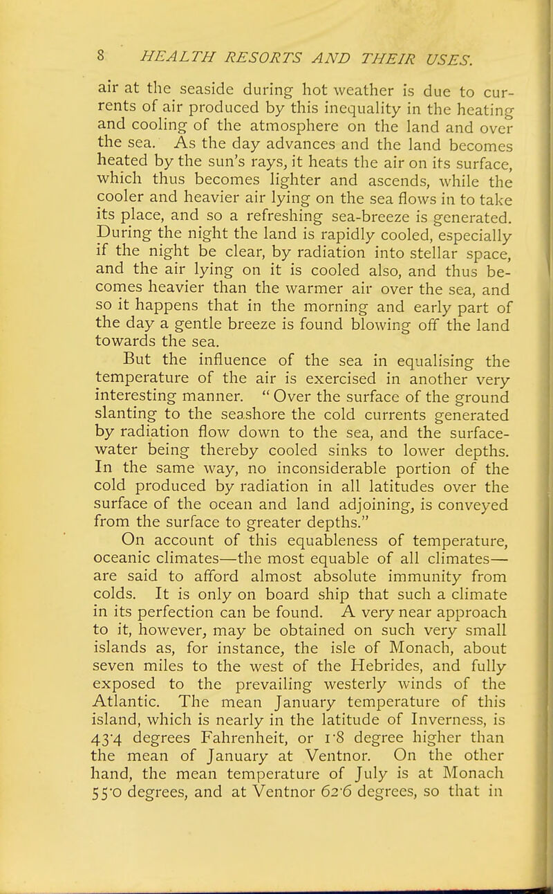 air at the seaside during hot weather is due to cur- rents of air produced by this inequality in the heating and cooling of the atmosphere on the land and over the sea. As the day advances and the land becomes heated by the sun's rays, it heats the air on its surface, which thus becomes lighter and ascends, while the cooler and heavier air lying on the sea flows in to take its place, and so a refreshing sea-breeze is generated. During the night the land is rapidly cooled, especially if the night be clear, by radiation into stellar space, and the air lying on it is cooled also, and thus be- comes heavier than the warmer air over the sea, and so it happens that in the morning and early part of the day a gentle breeze is found blowing off the land towards the sea. But the influence of the sea in equalising the temperature of the air is exercised in another very interesting manner.  Over the surface of the ground slanting to the seashore the cold currents generated by radiation flow down to the sea, and the surface- water being thereby cooled sinks to lower depths. In the same way, no inconsiderable portion of the cold produced by radiation in all latitudes over the surface of the ocean and land adjoining, is conveyed from the surface to greater depths. On account of this equableness of temperature, oceanic climates—the most equable of all climates— are said to afford almost absolute immunity from colds. It is only on board ship that such a climate in its perfection can be found. A very near approach to it, however, may be obtained on such very small islands as, for instance, the isle of Monach, about seven miles to the west of the Hebrides, and fully exposed to the prevailing westerly winds of the Atlantic. The mean January temperature of this island, which is nearly in the latitude of Inverness, is 43*4 degrees Fahrenheit, or r8 degree higher than the mean of January at Ventnor. On the other hand, the mean temperature of July is at Monach 55'0 degrees, and at Ventnor 6t6 degrees, so that in