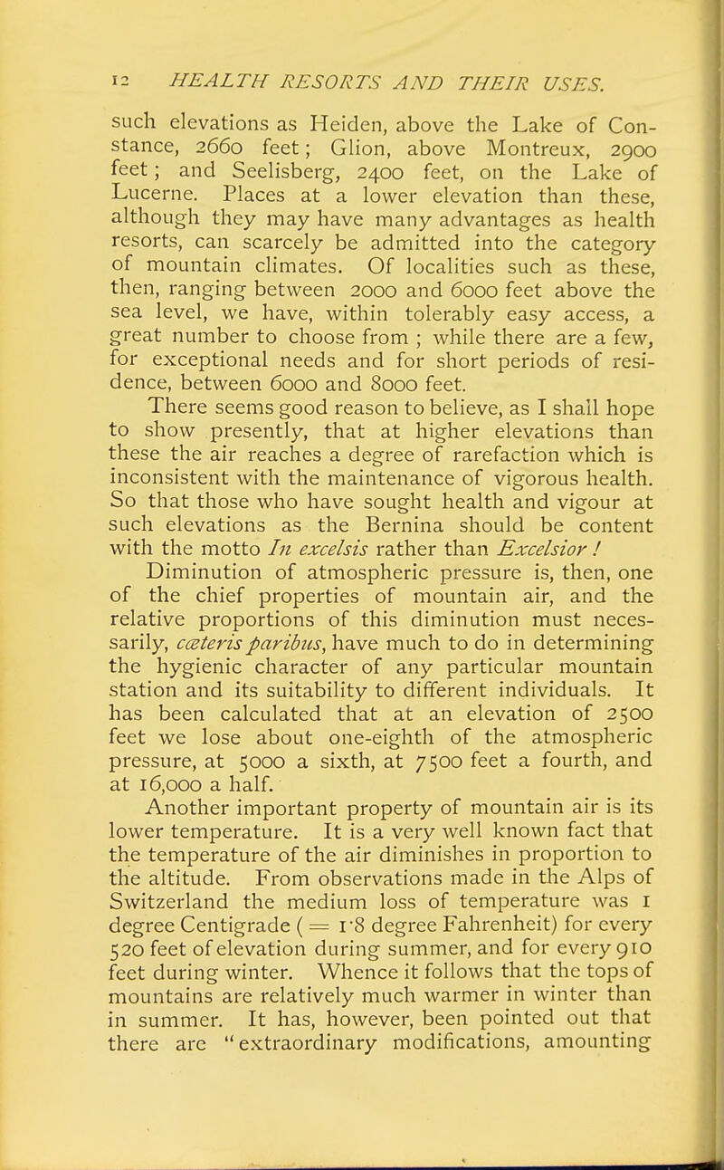 such elevations as Heiden, above the Lake of Con- stance, 2660 feet; Glion, above Montreux, 2900 feet; and Seelisberg, 2400 feet, on the Lake of Lucerne. Places at a lower elevation than these, although they may have many advantages as health resorts, can scarcely be admitted into the category of mountain climates. Of localities such as these, then, ranging between 2000 and 6000 feet above the sea level, we have, within tolerably easy access, a great number to choose from ; while there are a few, for exceptional needs and for short periods of resi- dence, between 6000 and 8000 feet. There seems good reason to believe, as I shall hope to show presently, that at higher elevations than these the air reaches a degree of rarefaction which is inconsistent with the maintenance of vigorous health. So that those who have sought health and vigour at such elevations as the Bernina should be content with the motto In excelsis rather than Excelsior ! Diminution of atmospheric pressure is, then, one of the chief properties of mountain air, and the relative proportions of this diminution must neces- sarily, ceteris paribus, have much to do in determining the hygienic character of any particular mountain station and its suitability to different individuals. It has been calculated that at an elevation of 2500 feet we lose about one-eighth of the atmospheric pressure, at 5000 a sixth, at 7500 feet a fourth, and at 16,000 a half. Another important property of mountain air is its lower temperature. It is a very well known fact that the temperature of the air diminishes in proportion to the altitude. From observations made in the Alps of Switzerland the medium loss of temperature was I degree Centigrade (= r8 degree Fahrenheit) for every 520 feet of elevation during summer, and for every 910 feet during winter. Whence it follows that the tops of mountains are relatively much warmer in winter than in summer. It has, however, been pointed out that there arc extraordinary modifications, amounting