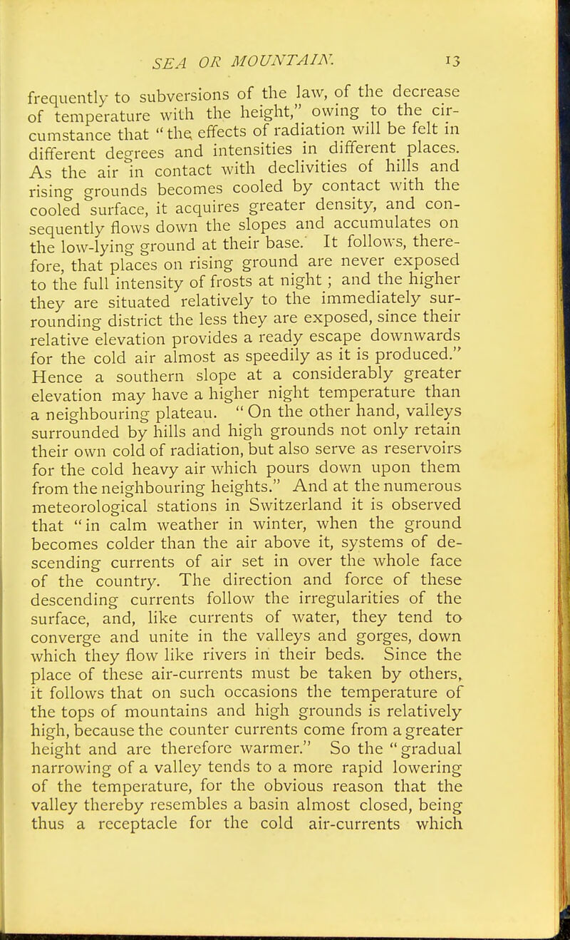 frequently to subversions of the law, of the decrease of temperature with the height, owing to the cir- cumstance that  the effects of radiation will be felt in different degrees and intensities in different places. As the air in contact with declivities of hills and rising grounds becomes cooled by contact with the cooled surface, it acquires greater density, and con- sequently flows down the slopes and accumulates on the low-lying ground at their base.' It follows, there- fore, that places on rising ground are never exposed to the full intensity of frosts at night; and the higher they are situated relatively to the immediately sur- rounding district the less they are exposed, since their relative elevation provides a ready escape downwards for the cold air almost as speedily as it is produced. Hence a southern slope at a considerably greater elevation may have a higher night temperature than a neighbouring plateau.  On the other hand, valleys surrounded by hills and high grounds not only retain their own cold of radiation, but also serve as reservoirs for the cold heavy air which pours down upon them from the neighbouring heights. And at the numerous meteorological stations in Switzerland it is observed that in calm weather in winter, when the ground becomes colder than the air above it, systems of de- scending currents of air set in over the whole face of the country. The direction and force of these descending currents follow the irregularities of the surface, and, like currents of water, they tend to converge and unite in the valleys and gorges, down which they flow like rivers in their beds. Since the place of these air-currents must be taken by others, it follows that on such occasions the temperature of the tops of mountains and high grounds is relatively high, because the counter currents come from a greater height and are therefore warmer. So the gradual narrowing of a valley tends to a more rapid lowering of the temperature, for the obvious reason that the valley thereby resembles a basin almost closed, being thus a receptacle for the cold air-currents which