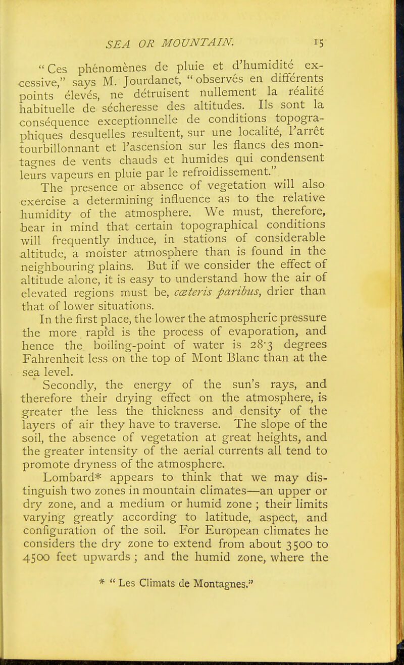 Ces phenomenes de pluie et d'humidite ex- cessive, says M. Jourdanet, observes en differents points' eleves, ne detruisent nullement la realite habituelle de'secheresse des altitudes. Us sont la consequence exceptionnelle de conditions topogra- phiques desquelles resultent, sur une localite, l'arret tourbillonnant et Tascension sur les flancs des mon- tagnes de vents chauds et humides qui condensent leurs vapeurs en pluie par le refroidissement. The presence or absence of vegetation will also exercise a determining influence as to the relative humidity of the atmosphere. We must, therefore, bear in mind that certain topographical conditions will frequently induce, in stations of considerable altitude, a moister atmosphere than is found in the neighbouring plains. But if we consider the effect of altitude alone, it is easy to understand how the air of elevated regions must be, ccsteris paribus, drier than that of lower situations. In the first place, the lower the atmospheric pressure the more rapid is the process of evaporation, and hence the boiling-point of water is 28-3 degrees Fahrenheit less on the top of Mont Blanc than at the sea level. Secondly, the energy of the sun's rays, and therefore their drying effect on the atmosphere, is greater the less the thickness and density of the layers of air they have to traverse. The slope of the soil, the absence of vegetation at great heights, and the greater intensity of the aerial currents all tend to promote dryness of the atmosphere. Lombard* appears to think that we may dis- tinguish two zones in mountain climates—an upper or dry zone, and a medium or humid zone ; their limits varying greatly according to latitude, aspect, and configuration of the soil. For European climates he considers the dry zone to extend from about 3500 to 4500 feet upwards ; and the humid zone, where the *  Les Climats de Montagnes.