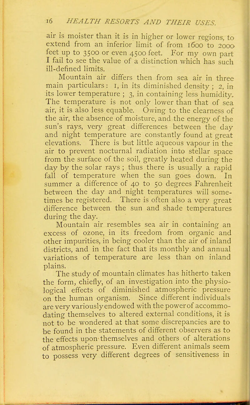 air is moister than it is in higher or lower regions, to extend from an inferior limit of from 1600 to 2000 feet up to 3500 or even 4500 feet. For my own part I fail to see the value of a distinction which has such ill-defined limits. Mountain air differs then from sea air in three main particulars : 1, in its diminished density ; 2, in its lower temperature ; 3, in containing less humidity. The temperature is not only lower than that of sea air, it is also less equable. Owing to the clearness of the air, the absence of moisture, and the energy of the sun's rays, very great differences between the day and night temperature are constantly found at great elevations. There is but little aqueous vapour in the air to prevent nocturnal radiation into stellar space from the surface of the soil, greatly heated during the day by the solar rays ; thus there is usually a rapid fall of temperature when the sun goes down. In summer a difference of 40 to 50 degrees Fahrenheit between the day and night temperatures will some- times be registered. There is often also a very great difference between the sun and shade temperatures during the day. Mountain air resembles sea air in containing an excess of ozone, in its freedom from organic and other impurities, in being cooler than the air of inland districts, and in the fact that its monthly and annual variations of temperature are less than on inland plains. The study of mountain climates has hitherto taken the form, chiefly, of an investigation into the physio- logical effects of diminished atmospheric pressure on the human organism. Since different individuals are very variously endowed with the power of accommo- dating themselves to altered external conditions, it is not to be wondered at that some discrepancies are to be found in the statements of different observers as to the effects upon-themselves and others of alterations of atmospheric pressure. Even different animals seem to possess very different degrees of sensitiveness in