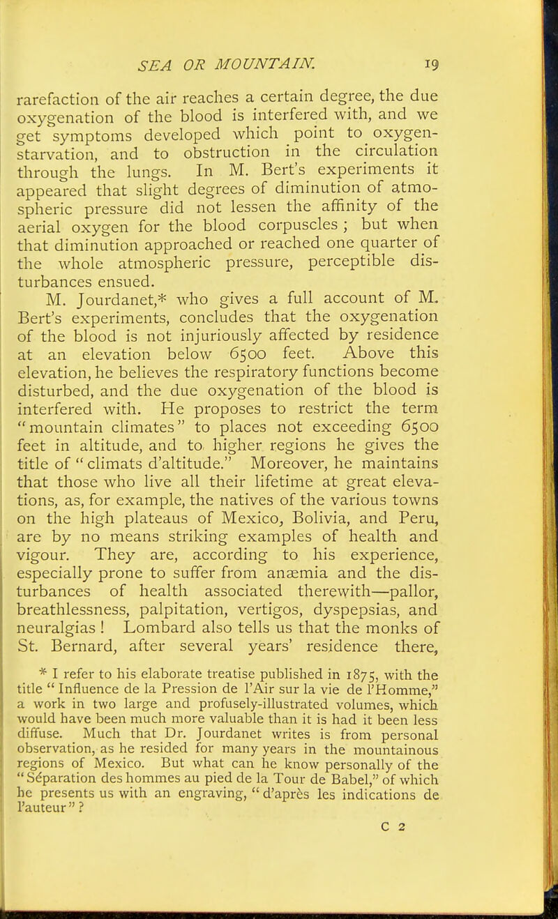 rarefaction of the air reaches a certain degree, the due oxygenation of the blood is interfered with, and we get symptoms developed which point to oxygen- starvation, and to obstruction in the circulation through the lungs. In M. Bert's experiments it appeared that slight degrees of diminution of atmo- spheric pressure did not lessen the affinity of the aerial oxygen for the blood corpuscles ; but when that diminution approached or reached one quarter of the whole atmospheric pressure, perceptible dis- turbances ensued. M. Jourdanet,* who gives a full account of M. Bert's experiments, concludes that the oxygenation of the blood is not injuriously affected by residence at an elevation below 6500 feet. Above this elevation, he believes the respiratory functions become disturbed, and the due oxygenation of the blood is interfered with. He proposes to restrict the term mountain climates to places not exceeding 6500 feet in altitude, and to higher regions he gives the title of  climats d'altitude. Moreover, he maintains that those who live all their lifetime at great eleva- tions, as, for example, the natives of the various towns on the high plateaus of Mexico, Bolivia, and Peru, are by no means striking examples of health and vigour. They are, according to his experience, especially prone to suffer from anaemia and the dis- turbances of health associated therewith—pallor, breathlessness, palpitation, vertigos, dyspepsias, and neuralgias ! Lombard also tells us that the monks of St. Bernard, after several years' residence there, * I refer to his elaborate treatise published in 1875, with the title  Influence de la Pression de l'Air sur la vie de FHorame, a work in two large and profusely-illustrated volumes, which would have been much more valuable than it is had it been less diffuse. Much that Dr. Jourdanet writes is from personal observation, as he resided for many years in the mountainous regions of Mexico. But what can he know personally of the Separation des homines au pied de la Tour de Babel, of which he presents us with an engraving,  d'apres les indications de l'auteur  ? C 2