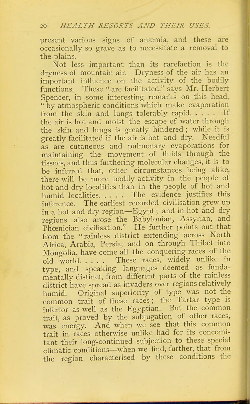present various signs of anaemia, and these are occasionally so grave as to necessitate a removal to the plains. Not less important than its rarefaction is the dryness of mountain air. Dryness of the air has an important influence on the activity of the bodily functions. These  are facilitated, says Mr. Herbert Spencer, in some interesting remarks on this head,  by atmospheric conditions which make evaporation from the skin and lungs tolerably rapid If the air is hot and moist the escape of water through the skin and lungs is greatly hindered ; while it is greatly facilitated if the air is hot and dry. Needful as are cutaneous and pulmonary evaporations for maintaining the movement of fluids through the tissues, and thus furthering molecular changes, it is to be inferred that, other circumstances being alike, there will be more bodily activity in the people of hot and dry localities than in the people of hot and humid localities The evidence justifies this inference. The earliest recorded civilisation grew up in a hot and dry region—Egypt; and in hot and dry regions also arose the Babylonian, Assyrian, and Phoenician civilisation. He further points out that from the rainless district extending across North Africa, Arabia, Persia, and on through Thibet into Mongolia, have come all the conquering races of the old world These races, widely unlike in type, and speaking languages deemed as funda- mentally distinct, from different parts of the rainless district have spread as invaders over regions relatively humid. Original superiority of type was not the common trait of these races; the Tartar type is inferior as well as the Egyptian. But the common trait, as proved by the subjugation of other races, was energy. And when we see that this common trait in races otherwise unlike had for its concomi- tant their long-continued subjection to these special climatic conditions—when we find, further, that from the region characterised by these conditions the
