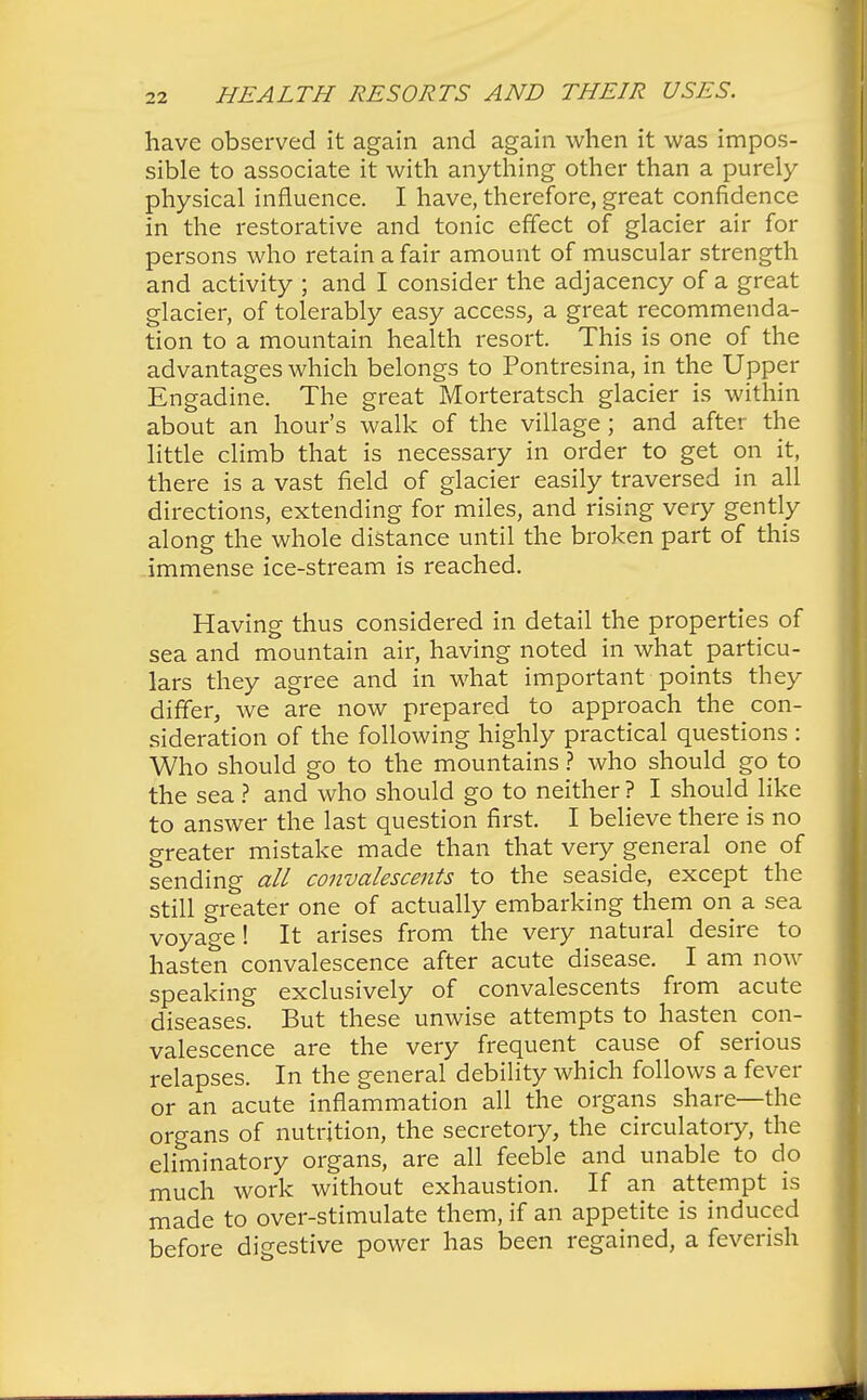 have observed it again and again when it was impos- sible to associate it with anything other than a purely physical influence. I have, therefore, great confidence in the restorative and tonic effect of glacier air for persons who retain a fair amount of muscular strength and activity ; and I consider the adjacency of a great glacier, of tolerably easy access, a great recommenda- tion to a mountain health resort. This is one of the advantages which belongs to Pontresina, in the Upper Engadine. The great Morteratsch glacier is within about an hour's walk of the village; and after the little climb that is necessary in order to get on it, there is a vast field of glacier easily traversed in all directions, extending for miles, and rising very gently along the whole distance until the broken part of this immense ice-stream is reached. Having thus considered in detail the properties of sea and mountain air, having noted in what particu- lars they agree and in what important points they differ, we are now prepared to approach the con- sideration of the following highly practical questions : Who should go to the mountains ? who should go to the sea ? and who should go to neither ? I should like to answer the last question first. I believe there is no greater mistake made than that very general one of sending all convalescents to the seaside, except the still greater one of actually embarking them on a sea voyage! It arises from the very natural desire to hasten convalescence after acute disease. I am now speaking exclusively of convalescents from acute diseases. But these unwise attempts to hasten con- valescence are the very frequent cause of serious relapses. In the general debility which follows a fever or an acute inflammation all the organs share—the organs of nutrition, the secretory, the circulatory, the eliminatory organs, are all feeble and unable to do much work without exhaustion. If an attempt is made to over-stimulate them, if an appetite is induced before digestive power has been regained, a feverish