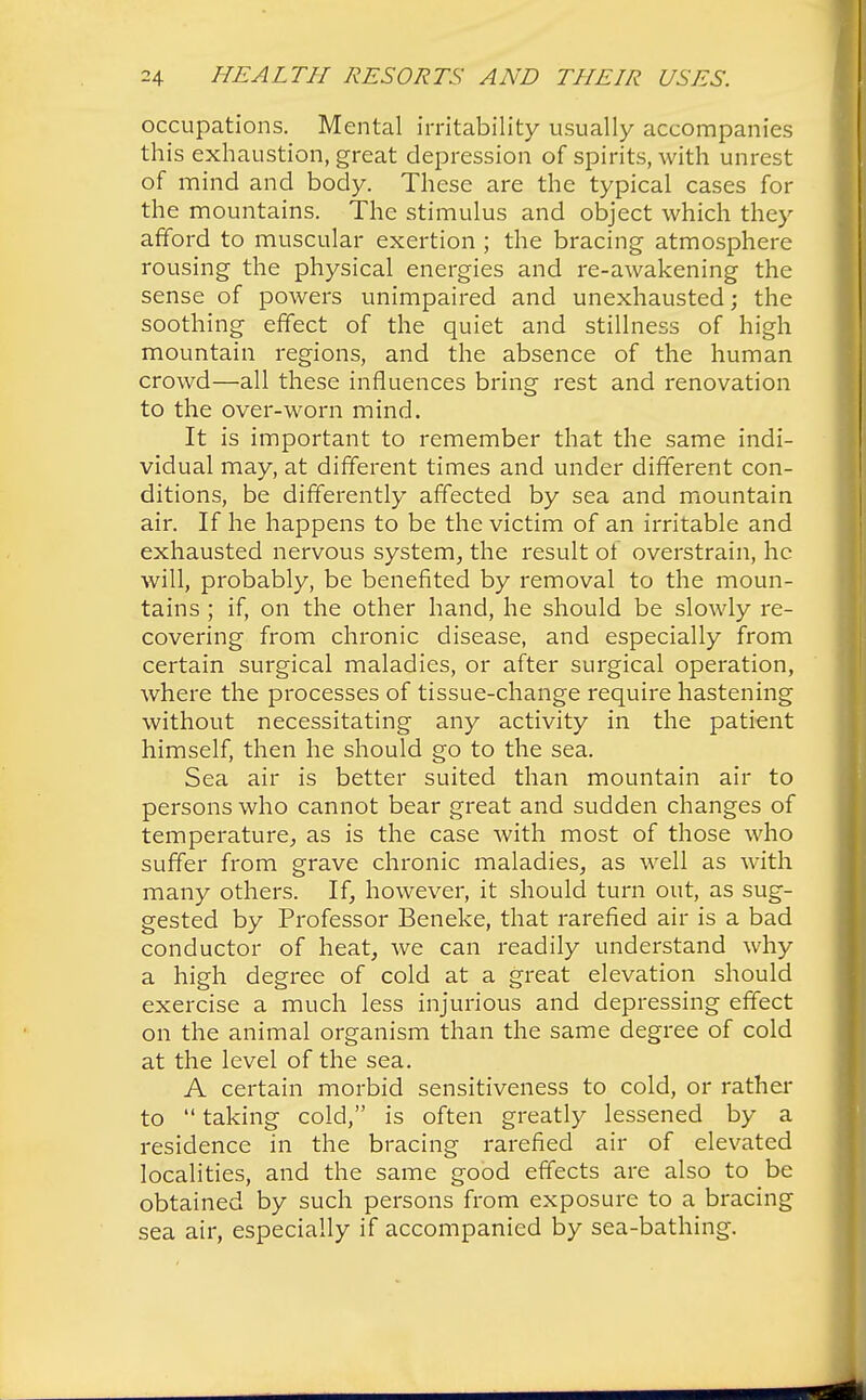 occupations. Mental irritability usually accompanies this exhaustion, great depression of spirits, with unrest of mind and body. These are the typical cases for the mountains. The stimulus and object which they afford to muscular exertion ; the bracing atmosphere rousing the physical energies and re-awakening the sense of powers unimpaired and unexhausted; the soothing effect of the quiet and stillness of high mountain regions, and the absence of the human crowd—all these influences bring rest and renovation to the over-worn mind. It is important to remember that the same indi- vidual may, at different times and under different con- ditions, be differently affected by sea and mountain air. If he happens to be the victim of an irritable and exhausted nervous system, the result of overstrain, he will, probably, be benefited by removal to the moun- tains ; if, on the other hand, he should be slowly re- covering from chronic disease, and especially from certain surgical maladies, or after surgical operation, where the processes of tissue-change require hastening without necessitating any activity in the patient himself, then he should go to the sea. Sea air is better suited than mountain air to persons who cannot bear great and sudden changes of temperature, as is the case with most of those who suffer from grave chronic maladies, as well as with many others. If, however, it should turn out, as sug- gested by Professor Beneke, that rarefied air is a bad conductor of heat, we can readily understand why a high degree of cold at a great elevation should exercise a much less injurious and depressing effect on the animal organism than the same degree of cold at the level of the sea. A certain morbid sensitiveness to cold, or rather to  taking cold, is often greatly lessened by a residence in the bracing rarefied air of elevated localities, and the same good effects are also to be obtained by such persons from exposure to a bracing sea air, especially if accompanied by sea-bathing.