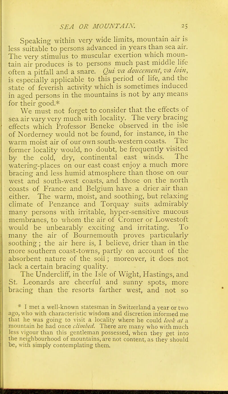 Speaking within very wide limits, mountain air is less suitable&to persons advanced in years than sea air. The very stimulus to muscular exertion which moun- tain air produces is to persons much past middle life often a pitfall and a snare. Qui va doucement, va loin, is especially applicable to this period of life, and the state of feverish activity which is sometimes induced in aged persons in the mountains is not by any means for their good.* We must not forget to consider that the effects of sea air vary very much with locality. The very bracing effects which Professor Beneke observed in the isle of Norderney would not be found, for instance, in the warm moist air of our own south-western coasts. The former locality would, no doubt, be frequently visited by the cold, dry, continental east winds. The watering-places on our east coast enjoy a much more bracing and less humid atmosphere than those on our west and south-west coasts, and those on the north coasts of France and Belgium have a drier air than either. The warm, moist, and soothing, but relaxing climate of Penzance and Torquay suits admirably many persons with irritable, hyper-sensitive mucous membranes, to whom the air of Cromer or Lowestoft would be unbearably exciting and irritating. To many the air of Bournemouth proves particularly soothing; the air here is, I believe, drier than in the more southern coast-towns, partly on account of the absorbent nature of the soil; moreover, it does not lack a certain bracing quality. The Undercliff, in the Isle of Wight, Hastings, and St. Leonards are cheerful and sunny spots, more bracing than the resorts farther west, and not so * I met a well-known statesman in Switzerland a year or two ago, who with characteristic wisdom and discretion informed me that he was going to visit a locality where he could look at a mountain he had once climbed. There are many who with much less vigour than this gentleman possessed, when they get into the neighbourhood of mountains, are not content, as they should be, with simply contemplating them.