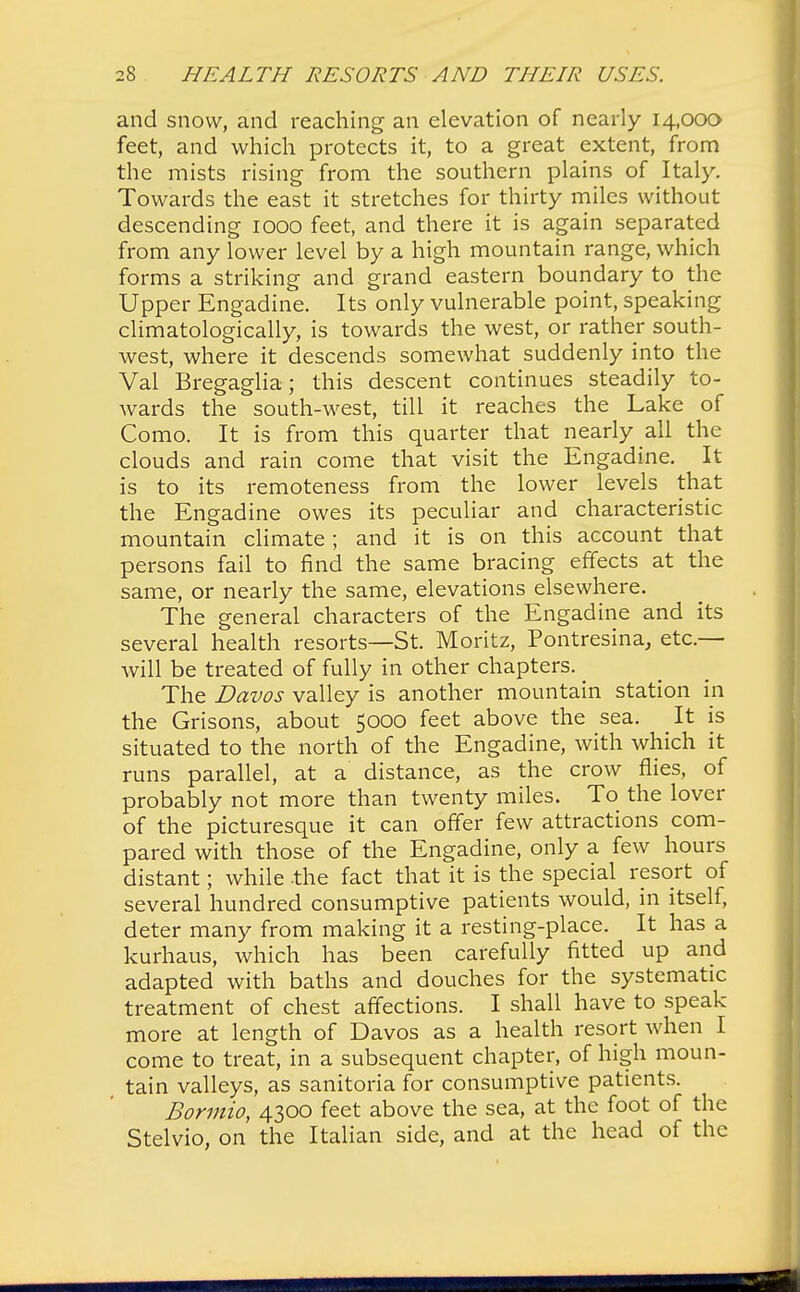 and snow, and reaching an elevation of nearly 14,00a feet, and which protects it, to a great extent, from the mists rising from the southern plains of Italy. Towards the east it stretches for thirty miles without descending 1000 feet, and there it is again separated from any lower level by a high mountain range, which forms a striking and grand eastern boundary to the Upper Engadine. Its only vulnerable point, speaking climatologically, is towards the west, or rather south- west, where it descends somewhat suddenly into the Val Bregaglia; this descent continues steadily to- wards the south-west, till it reaches the Lake of Como. It is from this quarter that nearly all the clouds and rain come that visit the Engadine. It is to its remoteness from the lower levels that the Engadine owes its peculiar and characteristic mountain climate; and it is on this account that persons fail to find the same bracing effects at the same, or nearly the same, elevations elsewhere. The general characters of the Engadine and its several health resorts—St. Moritz, Pontresina, etc.— will be treated of fully in other chapters. The Davos valley is another mountain station in the Grisons, about 5000 feet above the sea. It is situated to the north of the Engadine, with which it runs parallel, at a distance, as the crow flies, of probably not more than twenty miles. To the lover of the picturesque it can offer few attractions com- pared with those of the Engadine, only a few hours distant; while -the fact that it is the special resort of several hundred consumptive patients would, in itself, deter many from making it a resting-place. It has a kurhaus, which has been carefully fitted up and adapted with baths and douches for the systematic treatment of chest affections. I shall have to speak more at length of Davos as a health resort when I come to treat, in a subsequent chapter, of high moun- tain valleys, as sanitoria for consumptive patients. Bormio, 4300 feet above the sea, at the foot of the Stelvio, on the Italian side, and at the head of the