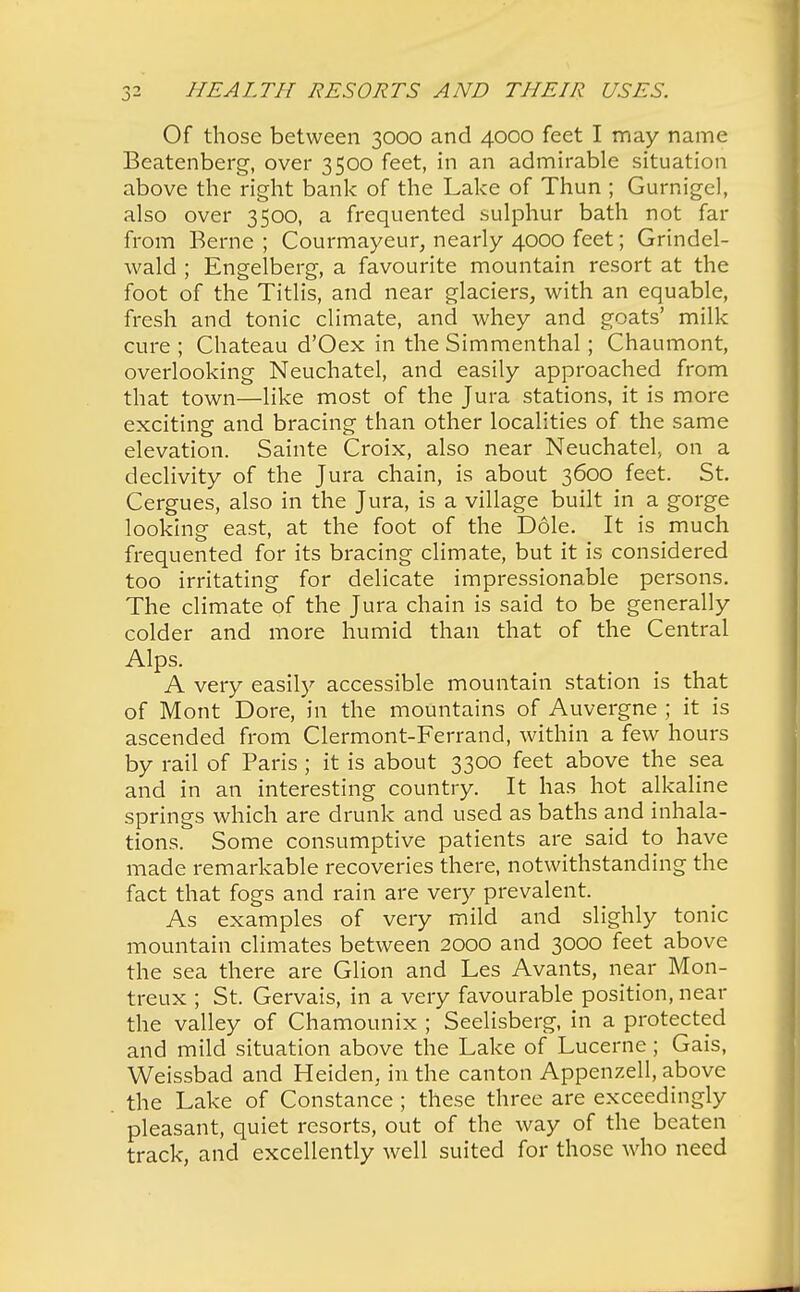 Of those between 3000 and 4000 feet I may name Beatenberg, over 3500 feet, in an admirable situation above the right bank of the Lake of Thun ; Gurnigel, also over 3500, a frequented sulphur bath not far from Berne ; Courmayeur, nearly 4000 feet; Grindel- wald ; Engelberg, a favourite mountain resort at the foot of the Titlis, and near glaciers, with an equable, fresh and tonic climate, and whey and goats' milk cure ; Chateau d'Oex in the Simmenthal; Chaumont, overlooking Neuchatel, and easily approached from that town—like most of the Jura stations, it is more exciting and bracing than other localities of the same elevation. Sainte Croix, also near Neuchatel, on a declivity of the Jura chain, is about 3600 feet. St. Cergues, also in the Jura, is a village built in a gorge looking east, at the foot of the Dole. It is much frequented for its bracing climate, but it is considered too irritating for delicate impressionable persons. The climate of the Jura chain is said to be generally colder and more humid than that of the Central Alps. A very easily accessible mountain station is that of Mont Dore, in the mountains of Auvergne ; it is ascended from Clermont-Ferrand, within a few hours by rail of Paris ; it is about 3300 feet above the sea and in an interesting country. It has hot alkaline springs which are drunk and used as baths and inhala- tions. Some consumptive patients are said to have made remarkable recoveries there, notwithstanding the fact that fogs and rain are very prevalent. As examples of very mild and slighly tonic mountain climates between 2000 and 3000 feet above the sea there are Glion and Les Avants, near Mon- treux ; St. Gervais, in a very favourable position, near the valley of Chamounix ; Seelisberg, in a protected and mild situation above the Lake of Lucerne; Gais, Weissbad and Heiden, in the canton Appenzell, above the Lake of Constance ; these three are exceedingly pleasant, quiet resorts, out of the way of the beaten track, and excellently well suited for those who need