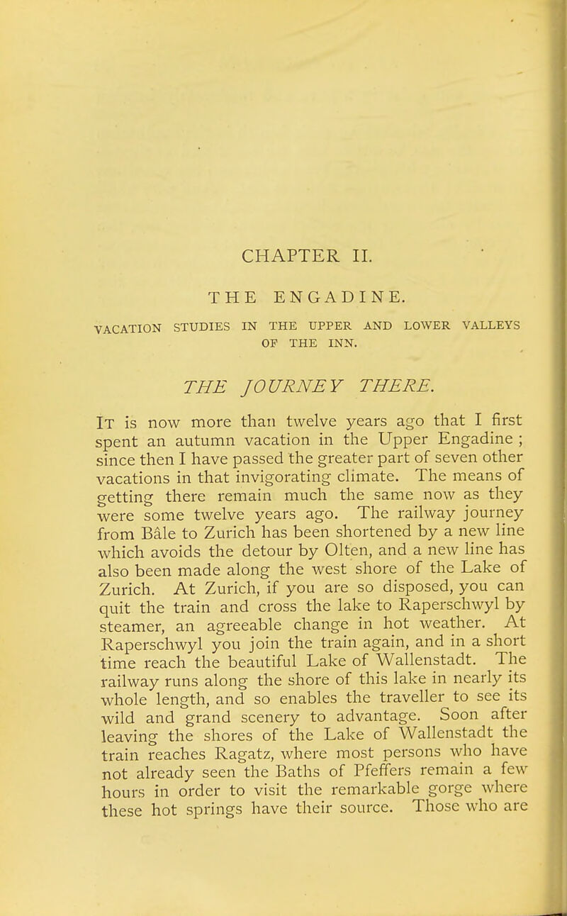 CHAPTER II. THE ENGADINE. VACATION STUDIES IN THE UPPER AND LOWER VALLEYS OF THE INN. THE JOURNEY THERE. It is now more than twelve years ago that I first spent an autumn vacation in the Upper Engadine ; since then I have passed the greater part of seven other vacations in that invigorating climate. The means of getting there remain much the same now as they were some twelve years ago. The railway journey from Bale to Zurich has been shortened by a new line which avoids the detour by Olten, and a new line has also been made along the west shore of the Lake of Zurich. At Zurich, if you are so disposed, you can quit the train and cross the lake to Raperschwyl by steamer, an agreeable change in hot weather. At Raperschwyl you join the train again, and in a short time reach the beautiful Lake of Wallenstadt. The railway runs along the shore of this lake in nearly its whole length, and so enables the traveller to see its wild and grand scenery to advantage. Soon after leaving the shores of the Lake of Wallenstadt the train reaches Ragatz, where most persons who have not already seen the Baths of Pfeffers remain a few hours in order to visit the remarkable gorge where these hot springs have their source. Those who are